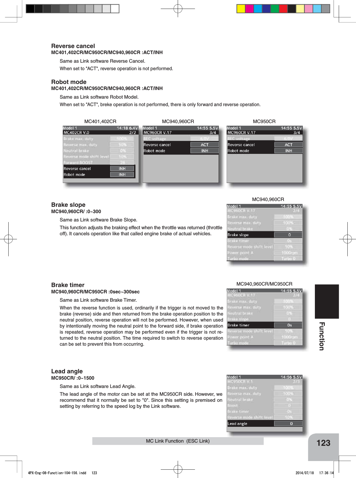 MC940,960CRMC401,402CR MC950CRMC940,960CRMC940,960CR/MC950CR123FunctionMC Link Function  (ESC Link)Reverse cancelMC401,402CR/MC950CR/MC940,960CR :ACT/INHSame as Link software Reverse Cancel.When set to &quot;ACT&quot;, reverse operation is not performed.Robot modeMC401,402CR/MC950CR/MC940,960CR :ACT/INHSame as Link software Robot Model.When set to &quot;ACT&quot;, breke operation is not performed, there is only forward and reverse operation.Brake slopeMC940,960CR/ :0~300Same as Link software Brake Slope.This function adjusts the braking effect when the throttle was returned (throttle off). It cancels operation like that called engine brake of actual vehicles. Brake timerMC940,960CR/MC950CR :0sec~300secSame as Link software Brake Timer.When the reverse function is used, ordinarily if the trigger is not moved to the brake (reverse) side and then returned from the brake operation position to the neutral position, reverse operation will not be performed. However, when used by intentionally moving the neutral point to the forward side, if brake operation is repeated, reverse operation may be performed even if the trigger is not re-turned to the neutral position. The time required to switch to reverse operation can be set to prevent this from occurring.Lead angleMC950CR/ :0~1500Same as Link software Lead Angle.The lead angle of the motor can be set at the MC950CR side. However, we recommend that it normally be set to &quot;0&quot;. Since this setting is premised on setting by referring to the speed log by the Link software. 4PX-Eng-08-Function-104-156.indd   123 2014/07/18   17:36:14