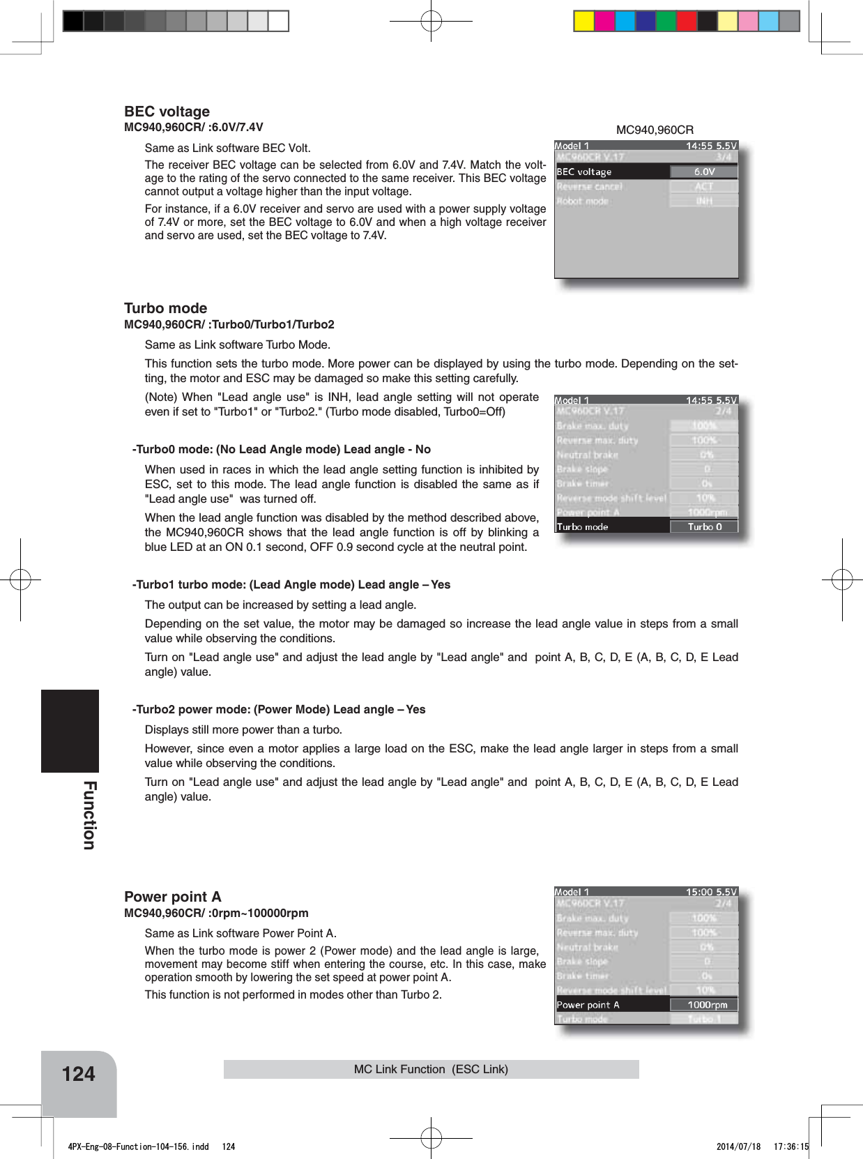 MC940,960CR124FunctionMC Link Function  (ESC Link)BEC voltageMC940,960CR/ :6.0V/7.4VSame as Link software BEC Volt.The receiver BEC voltage can be selected from 6.0V and 7.4V. Match the volt-age to the rating of the servo connected to the same receiver. This BEC voltage cannot output a voltage higher than the input voltage.For instance, if a 6.0V receiver and servo are used with a power supply voltage of 7.4V or more, set the BEC voltage to 6.0V and when a high voltage receiver and servo are used, set the BEC voltage to 7.4V.Turbo modeMC940,960CR/ :Turbo0/Turbo1/Turbo2Same as Link software Turbo Mode.This function sets the turbo mode. More power can be displayed by using the turbo mode. Depending on the set-ting, the motor and ESC may be damaged so make this setting carefully. (Note) When &quot;Lead angle use&quot; is INH, lead angle setting will not operate even if set to &quot;Turbo1&quot; or &quot;Turbo2.&quot; (Turbo mode disabled, Turbo0=Off)-Turbo0 mode: (No Lead Angle mode) Lead angle - NoWhen used in races in which the lead angle setting function is inhibited by ESC, set to this mode. The lead angle function is disabled the same as if &quot;Lead angle use&quot;  was turned off.When the lead angle function was disabled by the method described above, the MC940,960CR shows that the lead angle function is off by blinking a blue LED at an ON 0.1 second, OFF 0.9 second cycle at the neutral point.-Turbo1 turbo mode: (Lead Angle mode) Lead angle – YesThe output can be increased by setting a lead angle.Depending on the set value, the motor may be damaged so increase the lead angle value in steps from a small value while observing the conditions.Turn on &quot;Lead angle use&quot; and adjust the lead angle by &quot;Lead angle&quot; and  point A, B, C, D, E (A, B, C, D, E Lead angle) value.-Turbo2 power mode: (Power Mode) Lead angle – YesDisplays still more power than a turbo. However, since even a motor applies a large load on the ESC, make the lead angle larger in steps from a small value while observing the conditions.Turn on &quot;Lead angle use&quot; and adjust the lead angle by &quot;Lead angle&quot; and  point A, B, C, D, E (A, B, C, D, E Lead angle) value.Power point AMC940,960CR/ :0rpm~100000rpmSame as Link software Power Point A.When the turbo mode is power 2 (Power mode) and the lead angle is large, movement may become stiff when entering the course, etc. In this case, make operation smooth by lowering the set speed at power point A.This function is not performed in modes other than Turbo 2.4PX-Eng-08-Function-104-156.indd   124 2014/07/18   17:36:15