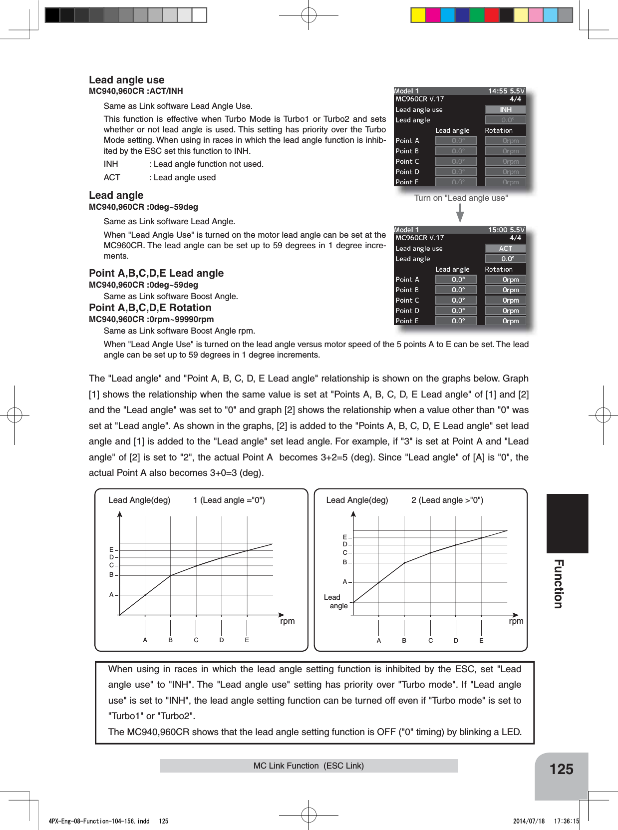 When using in races in which the lead angle setting function is inhibited by the ESC, set &quot;Lead angle use&quot; to &quot;INH&quot;. The &quot;Lead angle use&quot; setting has priority over &quot;Turbo mode&quot;. If &quot;Lead angle use&quot; is set to &quot;INH&quot;, the lead angle setting function can be turned off even if &quot;Turbo mode&quot; is set to &quot;Turbo1&quot; or &quot;Turbo2&quot;.The MC940,960CR shows that the lead angle setting function is OFF (&quot;0&quot; timing) by blinking a LED.The &quot;Lead angle&quot; and &quot;Point A, B, C, D, E Lead angle&quot; relationship is shown on the graphs below. Graph [1] shows the relationship when the same value is set at &quot;Points A, B, C, D, E Lead angle&quot; of [1] and [2] and the &quot;Lead angle&quot; was set to &quot;0&quot; and graph [2] shows the relationship when a value other than &quot;0&quot; was set at &quot;Lead angle&quot;. As shown in the graphs, [2] is added to the &quot;Points A, B, C, D, E Lead angle&quot; set lead angle and [1] is added to the &quot;Lead angle&quot; set lead angle. For example, if &quot;3&quot; is set at Point A and &quot;Lead angle&quot; of [2] is set to &quot;2&quot;, the actual Point A  becomes 3+2=5 (deg). Since &quot;Lead angle&quot; of [A] is &quot;0&quot;, the actual Point A also becomes 3+0=3 (deg).A B C D EABCDE1 (Lead angle =&quot;0&quot;) Lead Angle(deg)rpmTurn on &quot;Lead angle use&quot;A B C D EA基準進角BCDE2 (Lead angle &gt;&quot;0&quot;) Lead Angle(deg)rpmLeadangle125FunctionMC Link Function  (ESC Link)Lead angle useMC940,960CR :ACT/INHSame as Link software Lead Angle Use.This function is effective when Turbo Mode is Turbo1 or Turbo2 and sets whether or not lead angle is used. This setting has priority over the Turbo Mode setting. When using in races in which the lead angle function is inhib-ited by the ESC set this function to INH.INH : Lead angle function not used.ACT : Lead angle usedLead angleMC940,960CR :0deg~59degSame as Link software Lead Angle.When &quot;Lead Angle Use&quot; is turned on the motor lead angle can be set at the MC960CR. The lead angle can be set up to 59 degrees in 1 degree incre-ments.Point A,B,C,D,E Lead angleMC940,960CR :0deg~59degSame as Link software Boost Angle.Point A,B,C,D,E RotationMC940,960CR :0rpm~99990rpmSame as Link software Boost Angle rpm.When &quot;Lead Angle Use&quot; is turned on the lead angle versus motor speed of the 5 points A to E can be set. The lead angle can be set up to 59 degrees in 1 degree increments.4PX-Eng-08-Function-104-156.indd   125 2014/07/18   17:36:15