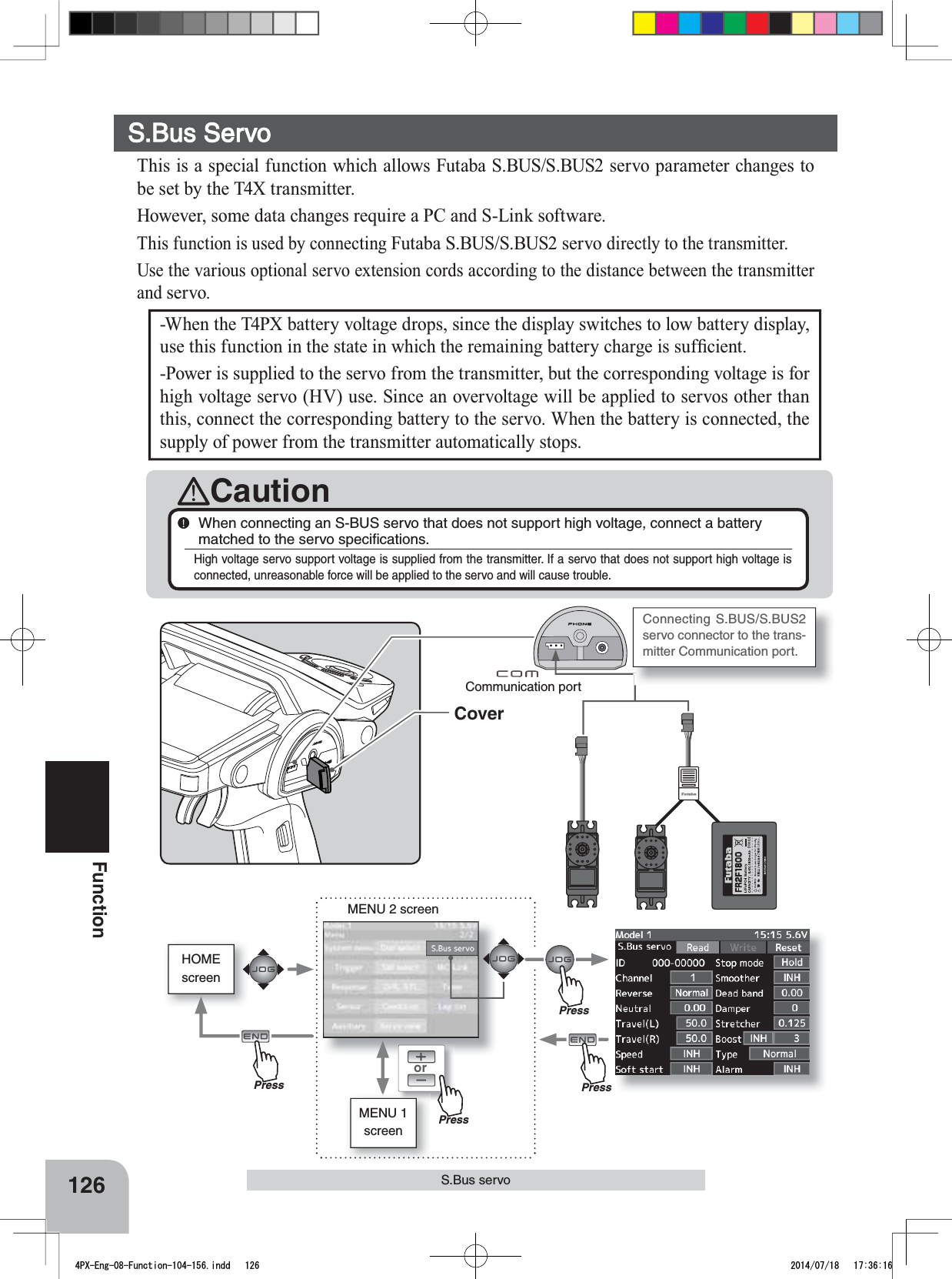 HOMEscreenorMENU 2 screenMENU 1 screenCoverConnecting S.BUS/S.BUS2 servo connector to the trans-mitter Communication port. 126FunctionS.Bus servo-When the T4PX battery voltage drops, since the display switches to low battery display, XVHWKLVIXQFWLRQLQWKHVWDWHLQZKLFKWKHUHPDLQLQJEDWWHU\FKDUJHLVVXI¿FLHQW-Power is supplied to the servo from the transmitter, but the corresponding voltage is for high voltage servo (HV) use. Since an overvoltage will be applied to servos other than this, connect the corresponding battery to the servo. When the battery is connected, the supply of power from the transmitter automatically stops.CautionWhen connecting an S-BUS servo that does not support high voltage, connect a battery matched to the servo speciﬁcations.High voltage servo support voltage is supplied from the transmitter. If a servo that does not support high voltage is connected, unreasonable force will be applied to the servo and will cause trouble.Communication portS.Bus ServoThis is a special function which allows Futaba S.BUS/S.BUS2 servo parameter changes to be set by the T4X transmitter. However, some data changes require a PC and S-Link software.This function is used by connecting Futaba S.BUS/S.BUS2 servo directly to the transmitter. 8VHWKHYDULRXVRSWLRQDOVHUYRH[WHQVLRQFRUGVDFFRUGLQJWRWKHGLVWDQFHEHWZHHQWKHWUDQVPLWWHUand servo.PressPressPressPress4PX-Eng-08-Function-104-156.indd   126 2014/07/18   17:36:16