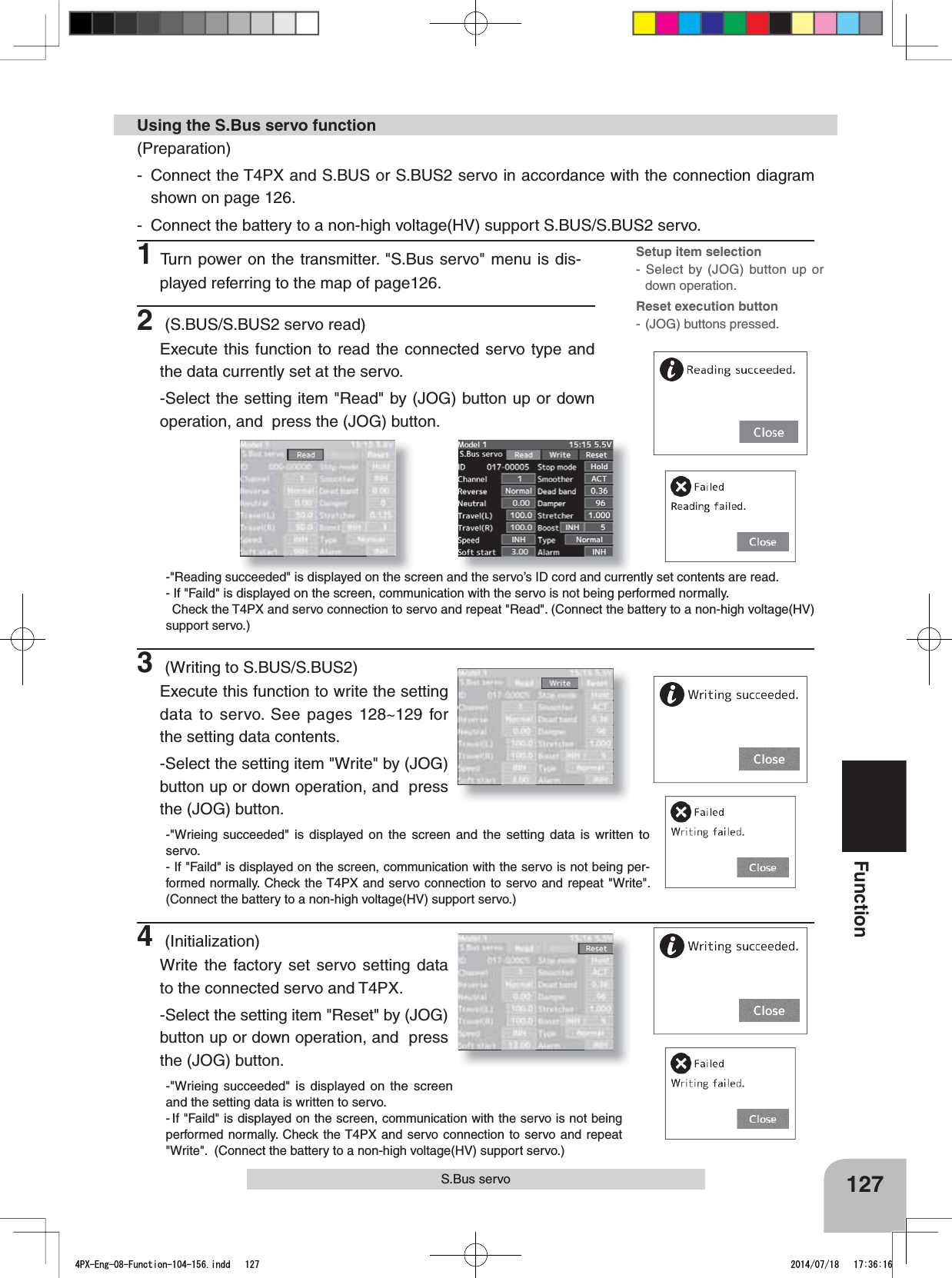 127FunctionS.Bus servo(Preparation)- Connect the T4PX and S.BUS or S.BUS2 servo in accordance with the connection diagram shown on page 126.- Connect the battery to a non-high voltage(HV) support S.BUS/S.BUS2 servo.1Turn power on the transmitter. &quot;S.Bus servo&quot; menu is dis-played referring to the map of page126.Using the S.Bus servo function2 (S.BUS/S.BUS2 servo read)Execute this function to read the connected servo type and the data currently set at the servo. -Select the setting item &quot;Read&quot; by (JOG) button up or down operation, and  press the (JOG) button.-&quot;Reading succeeded&quot; is displayed on the screen and the servo’s ID cord and currently set contents are read.- If &quot;Faild&quot; is displayed on the screen, communication with the servo is not being performed normally. Check the T4PX and servo connection to servo and repeat &quot;Read&quot;. (Connect the battery to a non-high voltage(HV) support servo.)3 (Writing to S.BUS/S.BUS2)Execute this function to write the setting data to servo. See pages 128~129 for the setting data contents.-Select the setting item &quot;Write&quot; by (JOG) button up or down operation, and  press the (JOG) button.-&quot;Wrieing succeeded&quot; is displayed on the screen and the setting data is written to servo.- If &quot;Faild&quot; is displayed on the screen, communication with the servo is not being per-formed normally. Check the T4PX and servo connection to servo and repeat &quot;Write&quot;.  (Connect the battery to a non-high voltage(HV) support servo.)4 (Initialization)Write the factory set servo setting data to the connected servo and T4PX.-Select the setting item &quot;Reset&quot; by (JOG) button up or down operation, and  press the (JOG) button.-&quot;Wrieing succeeded&quot; is displayed on the screen and the setting data is written to servo.-If &quot;Faild&quot; is displayed on the screen, communication with the servo is not being performed normally. Check the T4PX and servo connection to servo and repeat &quot;Write&quot;.  (Connect the battery to a non-high voltage(HV) support servo.)Setup item selection- Select by (JOG) button up or down operation.Reset execution button- (JOG) buttons pressed.4PX-Eng-08-Function-104-156.indd   127 2014/07/18   17:36:16