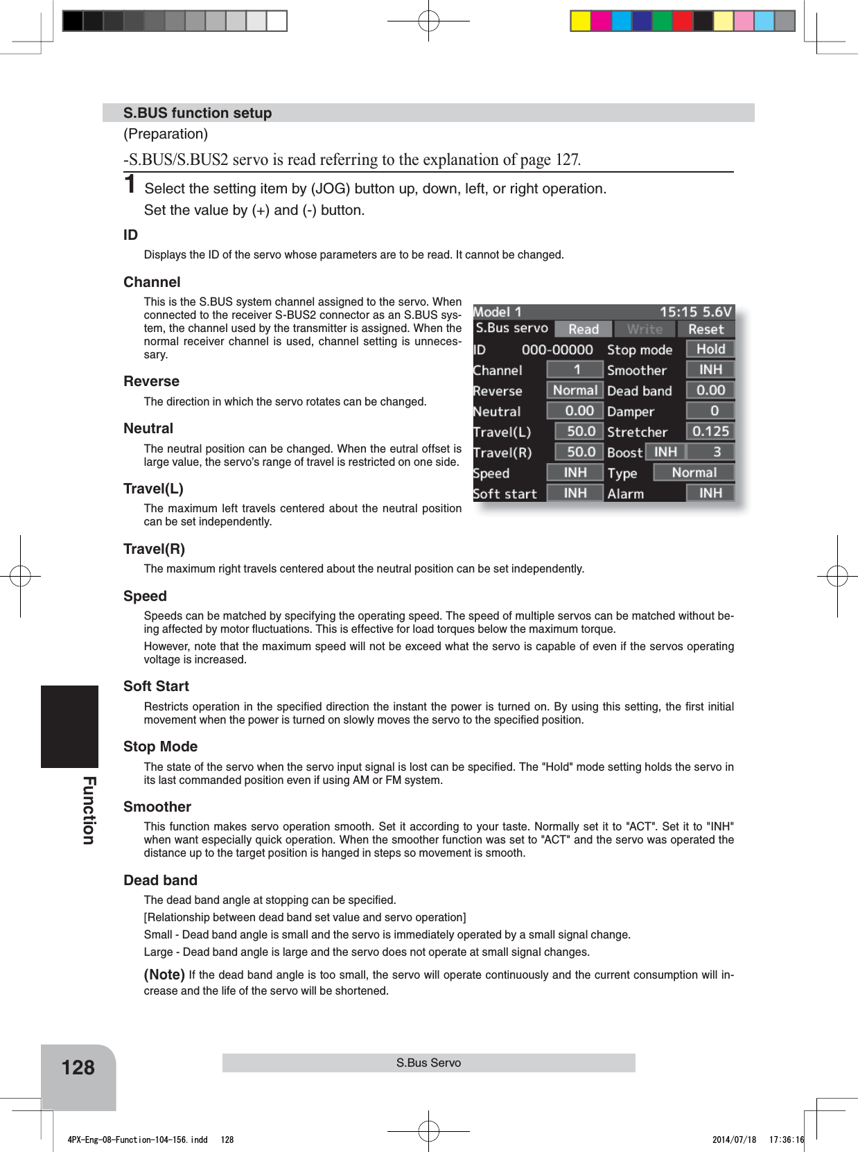 128FunctionS.Bus ServoS.BUS function setup(Preparation)6%866%86VHUYRLVUHDGUHIHUULQJWRWKHH[SODQDWLRQRISDJH1Select the setting item by (JOG) button up, down, left, or right operation.Set the value by (+) and (-) button.IDDisplays the ID of the servo whose parameters are to be read. It cannot be changed.ChannelThis is the S.BUS system channel assigned to the servo. When connected to the receiver S-BUS2 connector as an S.BUS sys-tem, the channel used by the transmitter is assigned. When the normal receiver channel is used, channel setting is unneces-sary.ReverseThe direction in which the servo rotates can be changed.NeutralThe neutral position can be changed. When the eutral offset is large value, the servo’s range of travel is restricted on one side.Travel(L)The maximum left travels centered about the neutral position can be set independently.Travel(R)The maximum right travels centered about the neutral position can be set independently.SpeedSpeeds can be matched by specifying the operating speed. The speed of multiple servos can be matched without be-ing affected by motor ﬂuctuations. This is effective for load torques below the maximum torque.However, note that the maximum speed will not be exceed what the servo is capable of even if the servos operating voltage is increased.Soft StartRestricts operation in the speciﬁed direction the instant the power is turned on. By using this setting, the ﬁrst initial movement when the power is turned on slowly moves the servo to the speciﬁed position.Stop ModeThe state of the servo when the servo input signal is lost can be speciﬁed. The &quot;Hold&quot; mode setting holds the servo in its last commanded position even if using AM or FM system.SmootherThis function makes servo operation smooth. Set it according to your taste. Normally set it to &quot;ACT&quot;. Set it to &quot;INH&quot; when want especially quick operation. When the smoother function was set to &quot;ACT&quot; and the servo was operated the distance up to the target position is hanged in steps so movement is smooth.Dead bandThe dead band angle at stopping can be speciﬁed.[Relationship between dead band set value and servo operation]Small - Dead band angle is small and the servo is immediately operated by a small signal change.Large - Dead band angle is large and the servo does not operate at small signal changes.(Note) If the dead band angle is too small, the servo will operate continuously and the current consumption will in-crease and the life of the servo will be shortened.4PX-Eng-08-Function-104-156.indd   128 2014/07/18   17:36:16