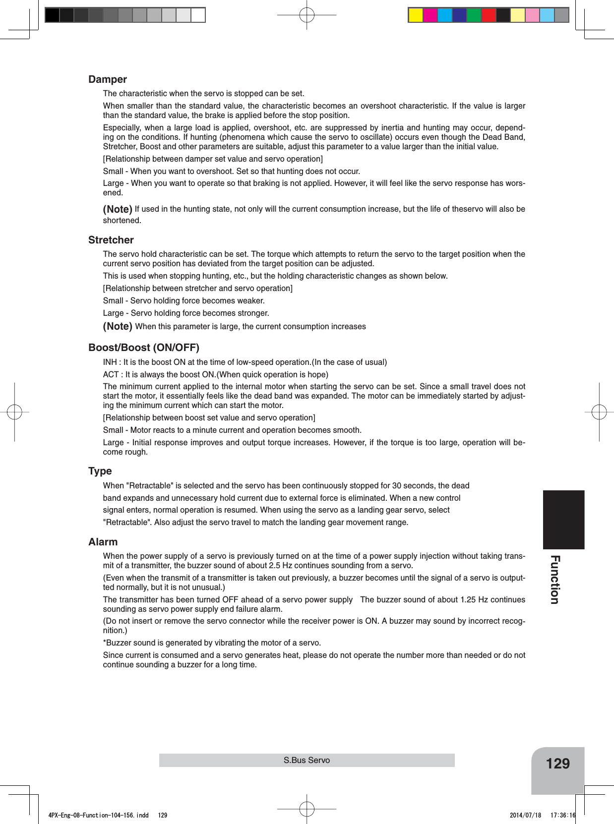 129FunctionS.Bus ServoDamperThe characteristic when the servo is stopped can be set.When smaller than the standard value, the characteristic becomes an overshoot characteristic. If the value is larger than the standard value, the brake is applied before the stop position.Especially, when a large load is applied, overshoot, etc. are suppressed by inertia and hunting may occur, depend-ing on the conditions. If hunting (phenomena which cause the servo to oscillate) occurs even though the Dead Band, Stretcher, Boost and other parameters are suitable, adjust this parameter to a value larger than the initial value.[Relationship between damper set value and servo operation]Small - When you want to overshoot. Set so that hunting does not occur.Large - When you want to operate so that braking is not applied. However, it will feel like the servo response has wors-ened.(Note) If used in the hunting state, not only will the current consumption increase, but the life of theservo will also be shortened.StretcherThe servo hold characteristic can be set. The torque which attempts to return the servo to the target position when the current servo position has deviated from the target position can be adjusted.This is used when stopping hunting, etc., but the holding characteristic changes as shown below.[Relationship between stretcher and servo operation]Small - Servo holding force becomes weaker.Large - Servo holding force becomes stronger.(Note) When this parameter is large, the current consumption increasesBoost/Boost (ON/OFF)INH : It is the boost ON at the time of low-speed operation.(In the case of usual)ACT : It is always the boost ON.(When quick operation is hope)The minimum current applied to the internal motor when starting the servo can be set. Since a small travel does not start the motor, it essentially feels like the dead band was expanded. The motor can be immediately started by adjust-ing the minimum current which can start the motor.[Relationship between boost set value and servo operation]Small - Motor reacts to a minute current and operation becomes smooth.Large - Initial response improves and output torque increases. However, if the torque is too large, operation will be-come rough.TypeWhen &quot;Retractable&quot; is selected and the servo has been continuously stopped for 30 seconds, the deadband expands and unnecessary hold current due to external force is eliminated. When a new controlsignal enters, normal operation is resumed. When using the servo as a landing gear servo, select&quot;Retractable&quot;. Also adjust the servo travel to match the landing gear movement range.AlarmWhen the power supply of a servo is previously turned on at the time of a power supply injection without taking trans-mit of a transmitter, the buzzer sound of about 2.5 Hz continues sounding from a servo.(Even when the transmit of a transmitter is taken out previously, a buzzer becomes until the signal of a servo is output-ted normally, but it is not unusual.)The transmitter has been turned OFF ahead of a servo power supply   The buzzer sound of about 1.25 Hz continues sounding as servo power supply end failure alarm.(Do not insert or remove the servo connector while the receiver power is ON. A buzzer may sound by incorrect recog-nition.)*Buzzer sound is generated by vibrating the motor of a servo.Since current is consumed and a servo generates heat, please do not operate the number more than needed or do not continue sounding a buzzer for a long time.4PX-Eng-08-Function-104-156.indd   129 2014/07/18   17:36:16
