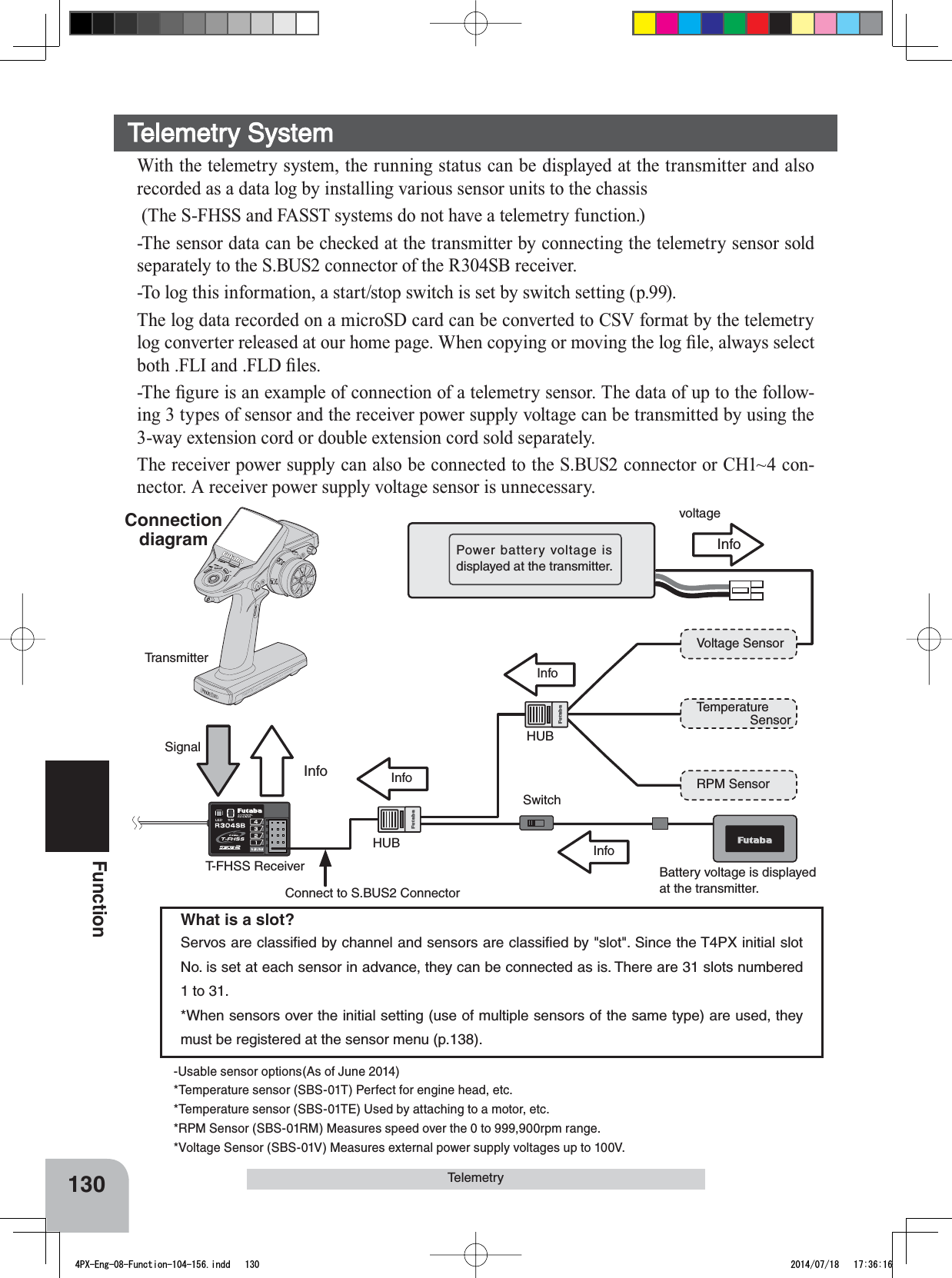 InfoInfoInfoInfoSignalInfoVoltage SensorTemperatureSensorRPM SensorBattery voltage is displayedat the transmitter.Power battery voltage is displayed at the transmitter.voltageT-FHSS ReceiverTransmitterSwitchConnect to S.BUS2 ConnectorHUBHUBConnectiondiagram130Function-Usable sensor options(As of June 2014)*Temperature sensor (SBS-01T) Perfect for engine head, etc.*Temperature sensor (SBS-01TE) Used by attaching to a motor, etc.*RPM Sensor (SBS-01RM) Measures speed over the 0 to 999,900rpm range.*Voltage Sensor (SBS-01V) Measures external power supply voltages up to 100V.What is a slot?Servos are classiﬁed by channel and sensors are classiﬁed by &quot;slot&quot;. Since the T4PX initial slot No. is set at each sensor in advance, they can be connected as is. There are 31 slots numbered 1 to 31.*When sensors over the initial setting (use of multiple sensors of the same type) are used, they must be registered at the sensor menu (p.138).TelemetryTelemetry SystemWith the telemetry system, the running status can be displayed at the transmitter and also recorded as a data log by installing various sensor units to the chassis (The S-FHSS and FASST systems do not have a telemetry function.)-The sensor data can be checked at the transmitter by connecting the telemetry sensor sold separately to the S.BUS2 connector of the R304SB receiver. -To log this information, a start/stop switch is set by switch setting (p.99).The log data recorded on a microSD card can be converted to CSV format by the telemetry ORJFRQYHUWHUUHOHDVHGDWRXUKRPHSDJH:KHQFRS\LQJRUPRYLQJWKHORJ¿OHDOZD\VVHOHFWERWK)/,DQG)/&apos;¿OHV7KH¿JXUHLVDQH[DPSOHRIFRQQHFWLRQRIDWHOHPHWU\VHQVRU7KHGDWDRIXSWRWKHIROORZ-ing 3 types of sensor and the receiver power supply voltage can be transmitted by using the ZD\H[WHQVLRQFRUGRUGRXEOHH[WHQVLRQFRUGVROGVHSDUDWHO\The receiver power supply can also be connected to the S.BUS2 connector or CH1~4 con-nector. A receiver power supply voltage sensor is unnecessary.4PX-Eng-08-Function-104-156.indd   130 2014/07/18   17:36:16