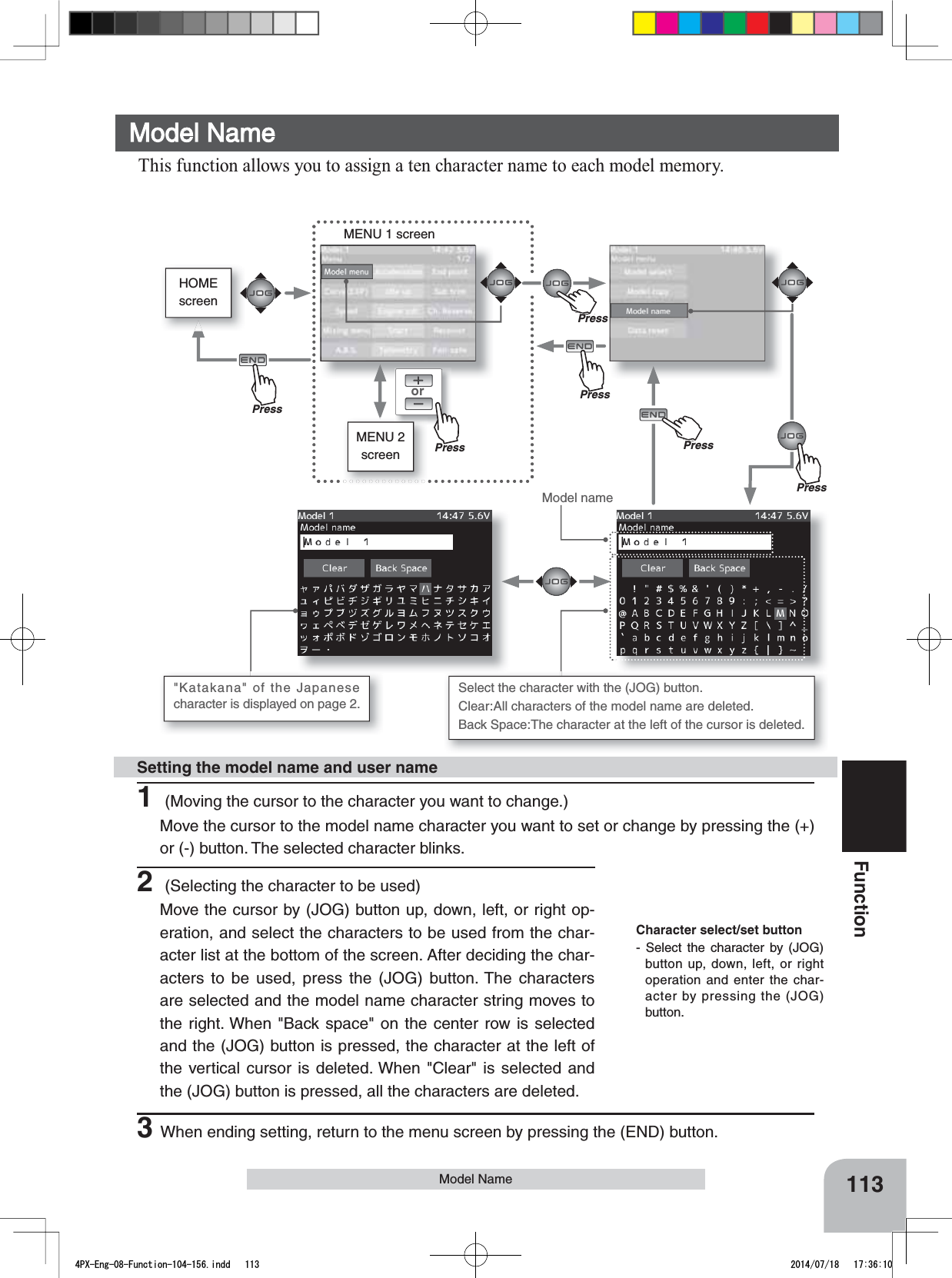 orMENU 1 screenHOMEscreenMENU 2 screen113FunctionModel NameModel name1 (Moving the cursor to the character you want to change.)Move the cursor to the model name character you want to set or change by pressing the (+) or (-) button. The selected character blinks.Setting the model name and user nameCharacter select/set button- Select the character by (JOG) button up, down, left, or right operation and enter the char-acter by pressing the (JOG) button.Model Name This function allows you to assign a ten character name to each model memory.Select the character with the (JOG) button. Clear:All characters of the model name are deleted. Back Space:The character at the left of the cursor is deleted.&quot;Katakana&quot; of the Japanese character is displayed on page 2. 2 (Selecting the character to be used)Move the cursor by (JOG) button up, down, left, or right op-eration, and select the characters to be used from the char-acter list at the bottom of the screen. After deciding the char-acters to be used, press the (JOG) button. The characters are selected and the model name character string moves to the right. When &quot;Back space&quot; on the center row is selected and the (JOG) button is pressed, the character at the left of the vertical cursor is deleted. When &quot;Clear&quot; is selected and the (JOG) button is pressed, all the characters are deleted.PressPressPressPress3When ending setting, return to the menu screen by pressing the (END) button.PrePressPrePress4PX-Eng-08-Function-104-156.indd   113 2014/07/18   17:36:10