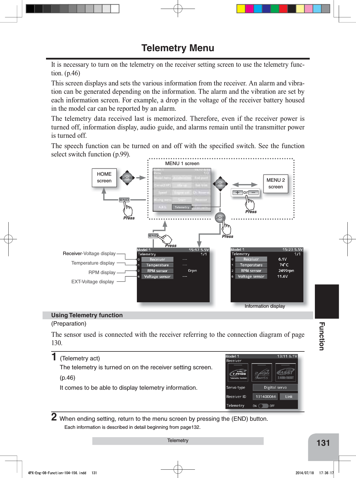 HOMEscreen MENU 2 screenorMENU 1 screenInformation displayReceiver-Voltage displayTemperature displayEXT-Voltage displayRPM display131FunctionTelemetryTelemetry MenuIt is necessary to turn on the telemetry on the receiver setting screen to use the telemetry func-tion. (p.46)This screen displays and sets the various information from the receiver. An alarm and vibra-tion can be generated depending on the information. The alarm and the vibration are set by HDFKLQIRUPDWLRQVFUHHQ)RUH[DPSOHDGURSLQWKHYROWDJHRIWKHUHFHLYHUEDWWHU\KRXVHGin the model car can be reported by an alarm.The telemetry data received last is memorized. Therefore, even if the receiver power is turned off, information display, audio guide, and alarms remain until the transmitter power is turned off.7KHVSHHFKIXQFWLRQFDQEHWXUQHGRQDQGRIIZLWKWKHVSHFL¿HGVZLWFK6HHWKHIXQFWLRQselect switch function (p.99).(Preparation)The sensor used is connected with the receiver referring to the connection diagram of page 130. 1(Telemetry act)The telemetry is turned on on the receiver setting screen.(p.46)It comes to be able to display telemetry information.Using Telemetry function2When ending setting, return to the menu screen by pressing the (END) button.Each information is described in detail beginning from page132.PressPressPressPrePress4PX-Eng-08-Function-104-156.indd   131 2014/07/18   17:36:17