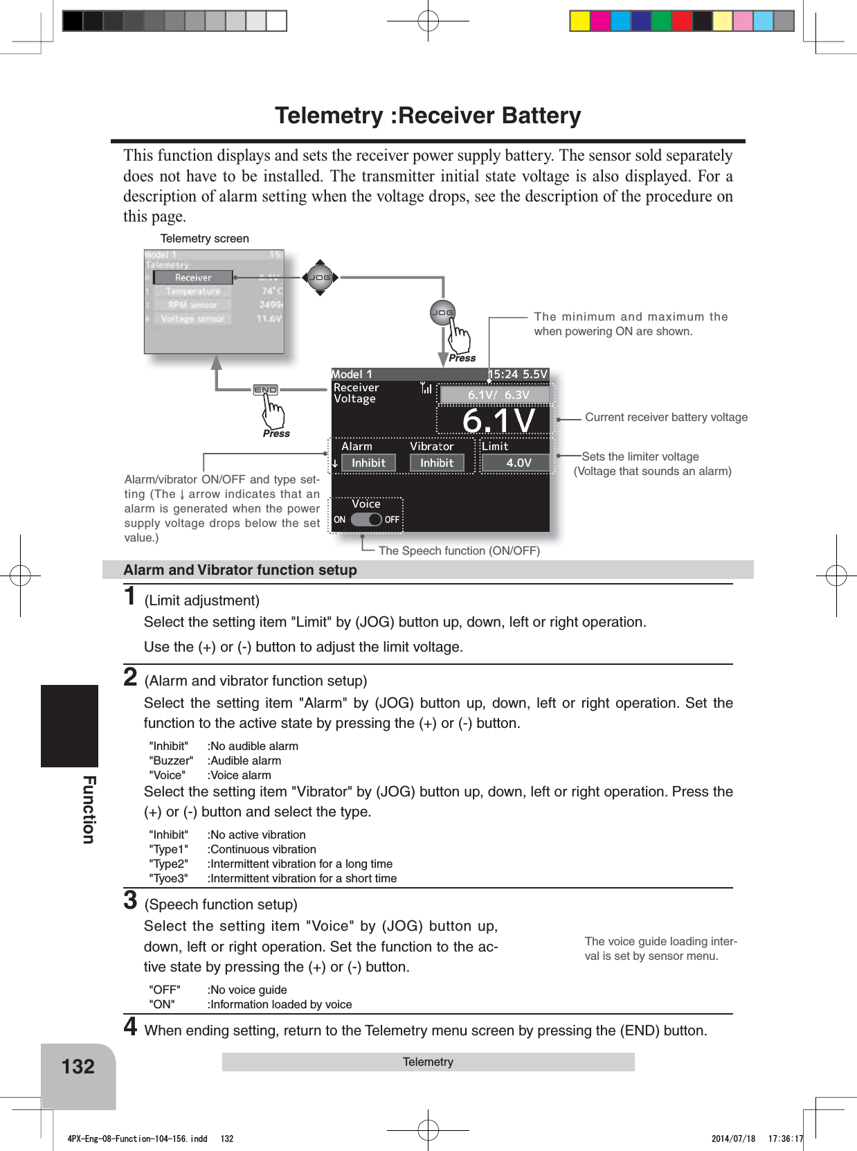 Telemetry screenThe voice guide loading inter-val is set by sensor menu.132FunctionTelemetryTelemetry :Receiver BatteryThis function displays and sets the receiver power supply battery. The sensor sold separately does not have to be installed. The transmitter initial state voltage is also displayed. For a description of alarm setting when the voltage drops, see the description of the procedure on this page.Sets the limiter voltage(Voltage that sounds an alarm)The Speech function (ON/OFF)Current receiver battery voltageThe minimum and maximum the when powering ON are shown.Alarm/vibrator ON/OFF and type set-ting (The   arrow indicates that an alarm is generated when the power supply voltage drops below the set value.)1(Limit adjustment)Select the setting item &quot;Limit&quot; by (JOG) button up, down, left or right operation. Use the (+) or (-) button to adjust the limit voltage.2(Alarm and vibrator function setup)Select the setting item &quot;Alarm&quot; by (JOG) button up, down, left or right operation. Set the function to the active state by pressing the (+) or (-) button.&quot;Inhibit&quot; :No audible alarm&quot;Buzzer&quot; :Audible alarm&quot;Voice&quot; :Voice alarmSelect the setting item &quot;Vibrator&quot; by (JOG) button up, down, left or right operation. Press the (+) or (-) button and select the type.&quot;Inhibit&quot; :No active vibration&quot;Type1&quot; :Continuous vibration&quot;Type2&quot; :Intermittent vibration for a long time&quot;Tyoe3&quot; :Intermittent vibration for a short time3(Speech function setup)Select the setting item &quot;Voice&quot; by (JOG) button up, down, left or right operation. Set the function to the ac-tive state by pressing the (+) or (-) button.&quot;OFF&quot; :No voice guide&quot;ON&quot; :Information loaded by voice4When ending setting, return to the Telemetry menu screen by pressing the (END) button.Alarm and Vibrator function setupPressPress4PX-Eng-08-Function-104-156.indd   132 2014/07/18   17:36:17
