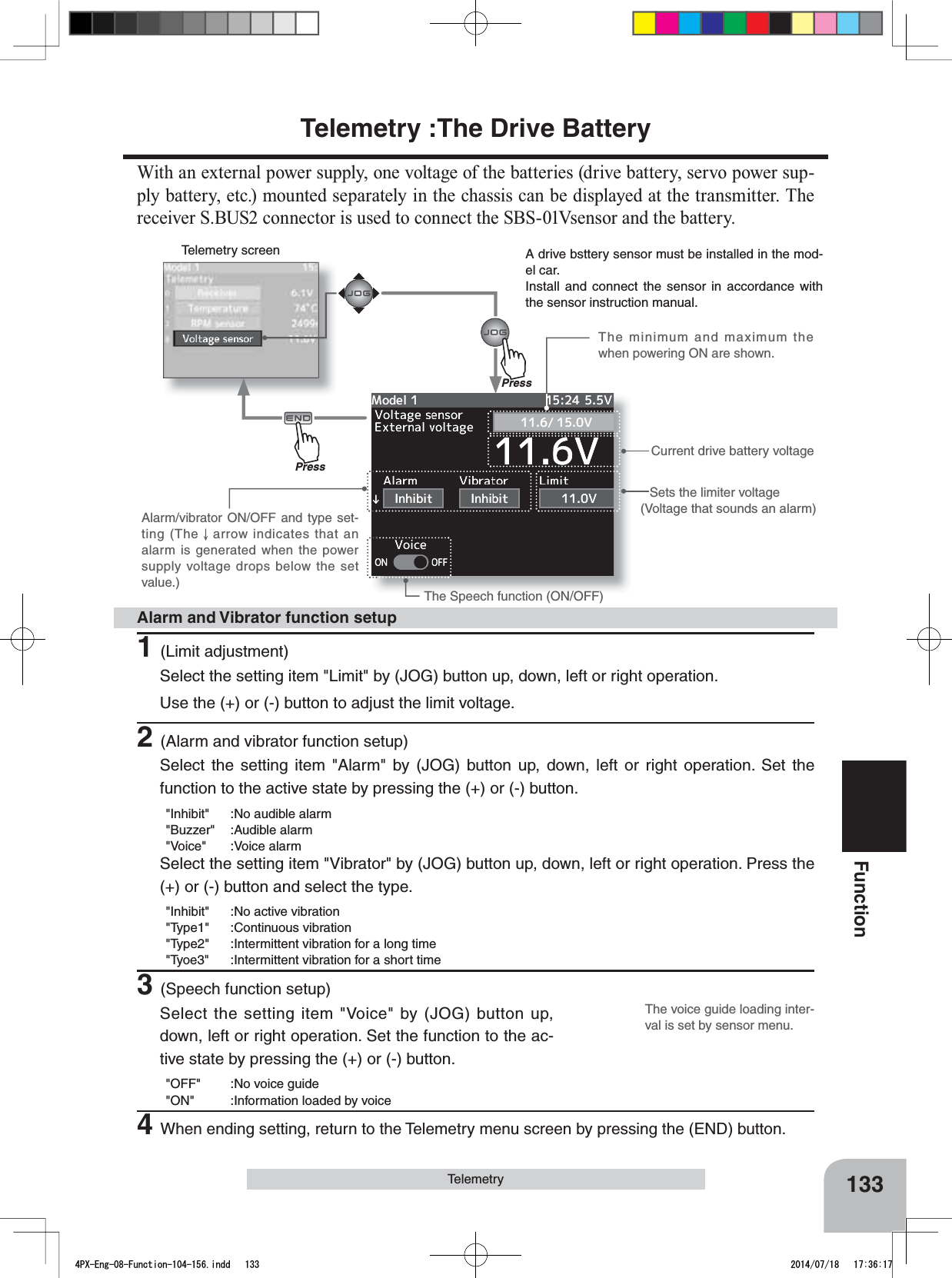 Telemetry screenThe voice guide loading inter-val is set by sensor menu.133FunctionTelemetryTelemetry :The Drive Battery:LWKDQH[WHUQDOSRZHUVXSSO\RQHYROWDJHRIWKHEDWWHULHVGULYHEDWWHU\VHUYRSRZHUVXS-ply battery, etc.) mounted separately in the chassis can be displayed at the transmitter. The receiver S.BUS2 connector is used to connect the SBS-01Vsensor and the battery.Sets the limiter voltage(Voltage that sounds an alarm)Current drive battery voltageThe Speech function (ON/OFF)The minimum and maximum the when powering ON are shown.Alarm/vibrator ON/OFF and type set-ting (The   arrow indicates that an alarm is generated when the power supply voltage drops below the set value.)A drive bsttery sensor must be installed in the mod-el car.Install and connect the sensor in accordance with the sensor instruction manual.1(Limit adjustment)Select the setting item &quot;Limit&quot; by (JOG) button up, down, left or right operation. Use the (+) or (-) button to adjust the limit voltage.2(Alarm and vibrator function setup)Select the setting item &quot;Alarm&quot; by (JOG) button up, down, left or right operation. Set the function to the active state by pressing the (+) or (-) button.&quot;Inhibit&quot; :No audible alarm&quot;Buzzer&quot; :Audible alarm&quot;Voice&quot; :Voice alarmSelect the setting item &quot;Vibrator&quot; by (JOG) button up, down, left or right operation. Press the (+) or (-) button and select the type.&quot;Inhibit&quot; :No active vibration&quot;Type1&quot; :Continuous vibration&quot;Type2&quot; :Intermittent vibration for a long time&quot;Tyoe3&quot; :Intermittent vibration for a short time3(Speech function setup)Select the setting item &quot;Voice&quot; by (JOG) button up, down, left or right operation. Set the function to the ac-tive state by pressing the (+) or (-) button.&quot;OFF&quot; :No voice guide&quot;ON&quot; :Information loaded by voice4When ending setting, return to the Telemetry menu screen by pressing the (END) button.Alarm and Vibrator function setupPressPress4PX-Eng-08-Function-104-156.indd   133 2014/07/18   17:36:17