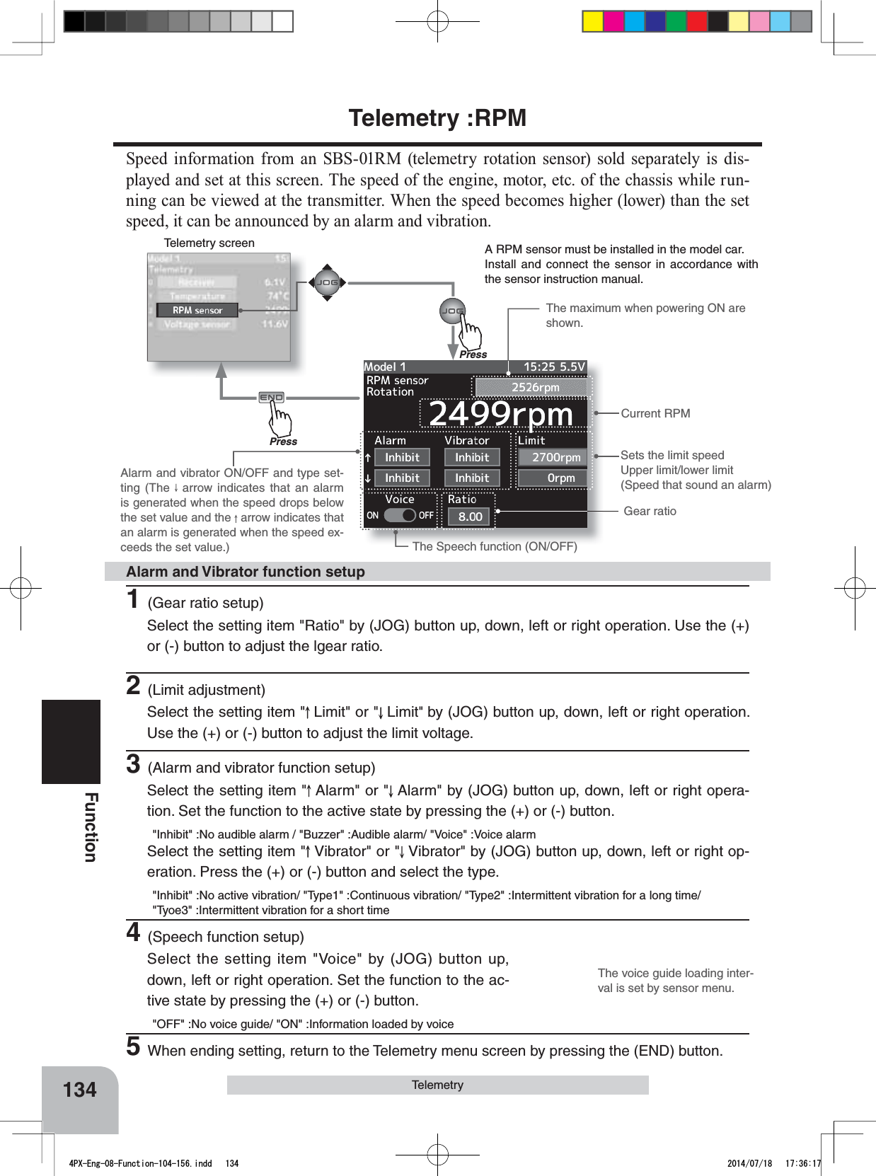 Telemetry screenPressPressThe voice guide loading inter-val is set by sensor menu.134FunctionTelemetryCurrent RPMGear ratioSets the limit speedUpper limit/lower limit(Speed that sound an alarm)The Speech function (ON/OFF)The maximum when powering ON are shown.Alarm and vibrator ON/OFF and type set-ting (The   arrow indicates that an alarm is generated when the speed drops below the set value and the   arrow indicates that an alarm is generated when the speed ex-ceeds the set value.)A RPM sensor must be installed in the model car.Install and connect the sensor in accordance with the sensor instruction manual.1(Gear ratio setup)Select the setting item &quot;Ratio&quot; by (JOG) button up, down, left or right operation. Use the (+) or (-) button to adjust the lgear ratio.2(Limit adjustment)Select the setting item &quot; Limit&quot; or &quot; Limit&quot;by (JOG) button up, down, left or right operation. Use the (+) or (-) button to adjust the limit voltage.3(Alarm and vibrator function setup)Select the setting item &quot; Alarm&quot; or &quot; Alarm&quot; by (JOG) button up, down, left or right opera-tion. Set the function to the active state by pressing the (+) or (-) button.&quot;Inhibit&quot; :No audible alarm / &quot;Buzzer&quot; :Audible alarm/ &quot;Voice&quot; :Voice alarmSelect the setting item &quot; Vibrator&quot; or &quot; Vibrator&quot; by (JOG) button up, down, left or right op-eration. Press the (+) or (-) button and select the type.&quot;Inhibit&quot; :No active vibration/ &quot;Type1&quot; :Continuous vibration/ &quot;Type2&quot; :Intermittent vibration for a long time/ &quot;Tyoe3&quot; :Intermittent vibration for a short time4(Speech function setup)Select the setting item &quot;Voice&quot; by (JOG) button up, down, left or right operation. Set the function to the ac-tive state by pressing the (+) or (-) button.&quot;OFF&quot; :No voice guide/ &quot;ON&quot; :Information loaded by voice5When ending setting, return to the Telemetry menu screen by pressing the (END) button.Alarm and Vibrator function setupTelemetry :RPMSpeed information from an SBS-01RM (telemetry rotation sensor) sold separately is dis-played and set at this screen. The speed of the engine, motor, etc. of the chassis while run-ning can be viewed at the transmitter. When the speed becomes higher (lower) than the set speed, it can be announced by an alarm and vibration.4PX-Eng-08-Function-104-156.indd   134 2014/07/18   17:36:17