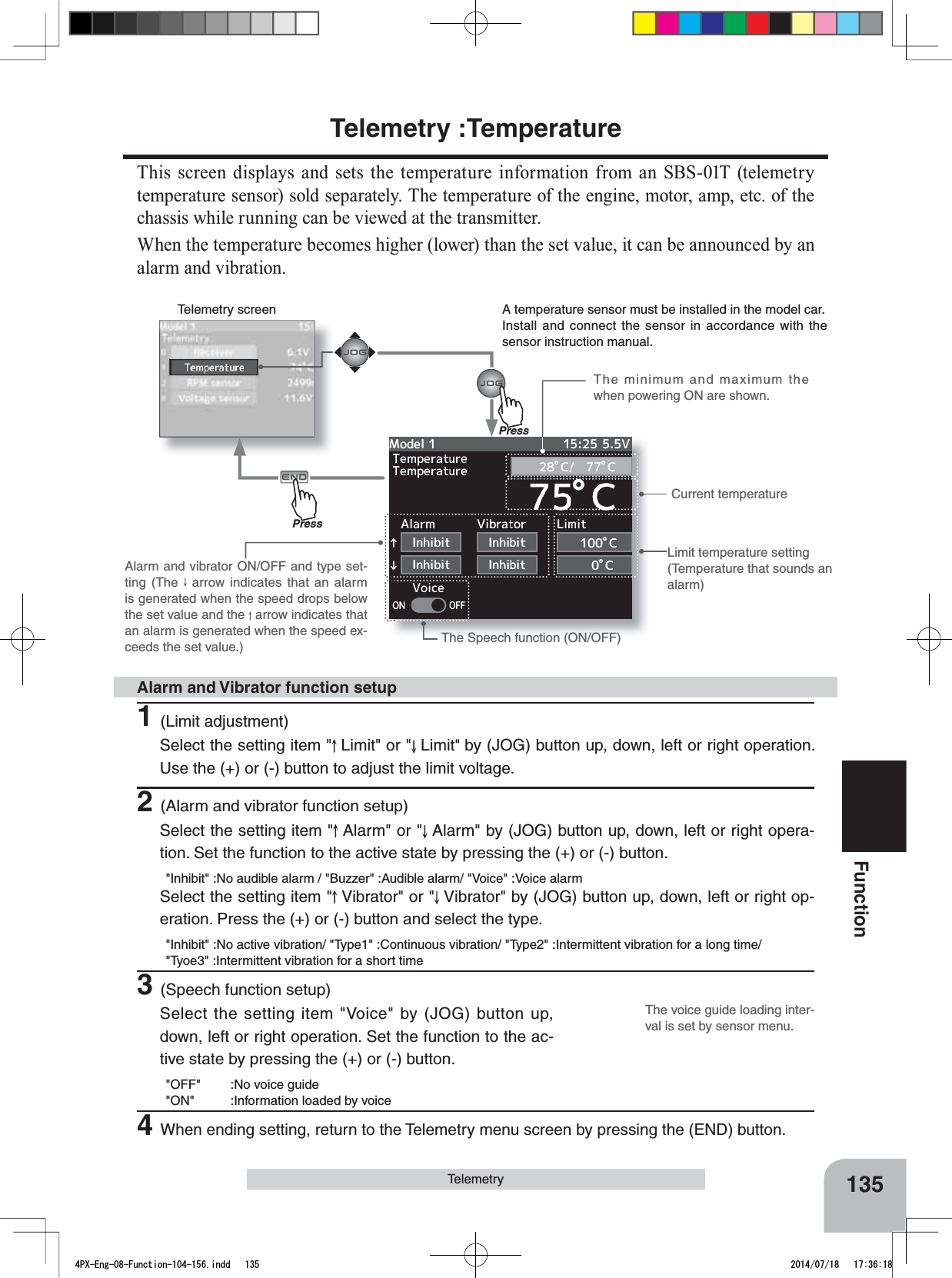 Telemetry screenPressPressThe voice guide loading inter-val is set by sensor menu.135FunctionTelemetryCurrent temperatureLimit temperature setting(Temperature that sounds an alarm)The Speech function (ON/OFF)Alarm and vibrator ON/OFF and type set-ting (The   arrow indicates that an alarm is generated when the speed drops below the set value and the   arrow indicates that an alarm is generated when the speed ex-ceeds the set value.)A temperature sensor must be installed in the model car.Install and connect the sensor in accordance with the sensor instruction manual.The minimum and maximum the when powering ON are shown.1(Limit adjustment)Select the setting item &quot; Limit&quot; or &quot; Limit&quot;by (JOG) button up, down, left or right operation. Use the (+) or (-) button to adjust the limit voltage.2(Alarm and vibrator function setup)Select the setting item &quot; Alarm&quot; or &quot; Alarm&quot; by (JOG) button up, down, left or right opera-tion. Set the function to the active state by pressing the (+) or (-) button.&quot;Inhibit&quot; :No audible alarm / &quot;Buzzer&quot; :Audible alarm/ &quot;Voice&quot; :Voice alarmSelect the setting item &quot; Vibrator&quot; or &quot; Vibrator&quot; by (JOG) button up, down, left or right op-eration. Press the (+) or (-) button and select the type.&quot;Inhibit&quot; :No active vibration/ &quot;Type1&quot; :Continuous vibration/ &quot;Type2&quot; :Intermittent vibration for a long time/ &quot;Tyoe3&quot; :Intermittent vibration for a short time3(Speech function setup)Select the setting item &quot;Voice&quot; by (JOG) button up, down, left or right operation. Set the function to the ac-tive state by pressing the (+) or (-) button.&quot;OFF&quot; :No voice guide&quot;ON&quot; :Information loaded by voice4When ending setting, return to the Telemetry menu screen by pressing the (END) button.Alarm and Vibrator function setupTelemetry :TemperatureThis screen displays and sets the temperature information from an SBS-01T (telemetry temperature sensor) sold separately. The temperature of the engine, motor, amp, etc. of the chassis while running can be viewed at the transmitter.When the temperature becomes higher (lower) than the set value, it can be announced by an alarm and vibration.4PX-Eng-08-Function-104-156.indd   135 2014/07/18   17:36:18