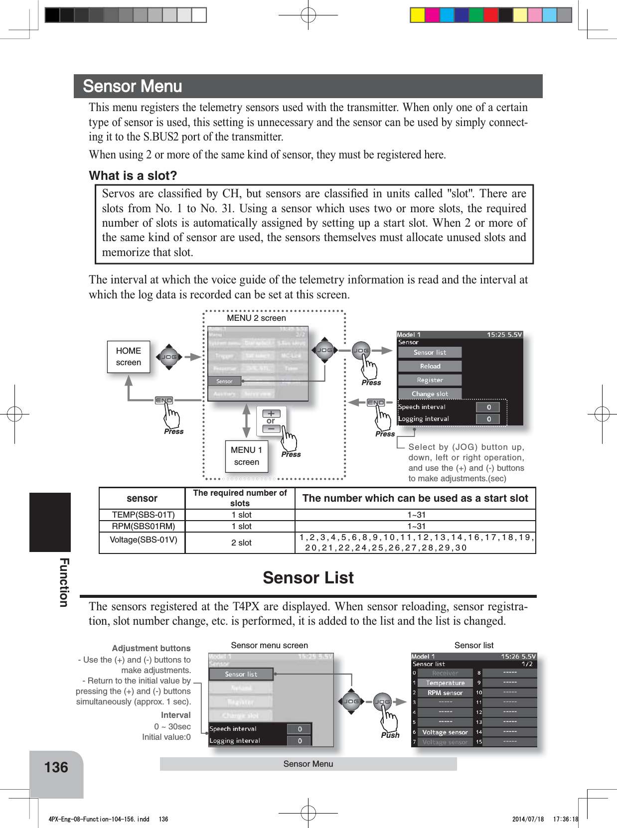 HOMEscreenorMENU 2 screenSensor menu screen Sensor listPushMENU 1 screensensorThe required number of slots The number which can be used as a start slotTEMP(SBS-01T) 1 slot 1~31RPM(SBS01RM) 1 slot 1~31Voltage(SBS-01V) 2 slot 1,2,3,4,5,6,8,9,10,11,12,13,14,16,17,18,19,20,21,22,24,25,26,27,28,29,30Select by (JOG) button up, down, left or right operation, and use the (+) and (-) buttons to make adjustments.(sec)136Function6HUYRV DUH FODVVL¿HG E\ &amp;+ EXW VHQVRUV DUH FODVVL¿HG LQ XQLWV FDOOHGVORW7KHUHDUHslots from No. 1 to No. 31. Using a sensor which uses two or more slots, the required number of slots is automatically assigned by setting up a start slot. When 2 or more of the same kind of sensor are used, the sensors themselves must allocate unused slots and memorize that slot.What is a slot?Sensor MenuThe interval at which the voice guide of the telemetry information is read and the interval at which the log data is recorded can be set at this screen.Sensor ListThe sensors registered at the T4PX are displayed. When sensor reloading, sensor registra-tion, slot number change, etc. is performed, it is added to the list and the list is changed.Sensor MenuThis menu registers the telemetry sensors used with the transmitter. When only one of a certain type of sensor is used, this setting is unnecessary and the sensor can be used by simply connect-ing it to the S.BUS2 port of the transmitter.When using 2 or more of the same kind of sensor, they must be registered here.Adjustment buttons- Use the (+) and (-) buttons to make adjustments.- Return to the initial value by pressing the (+) and (-) buttons simultaneously (approx. 1 sec).Interval0 ~ 30secInitial value:0PressPressPressPress4PX-Eng-08-Function-104-156.indd   136 2014/07/18   17:36:18