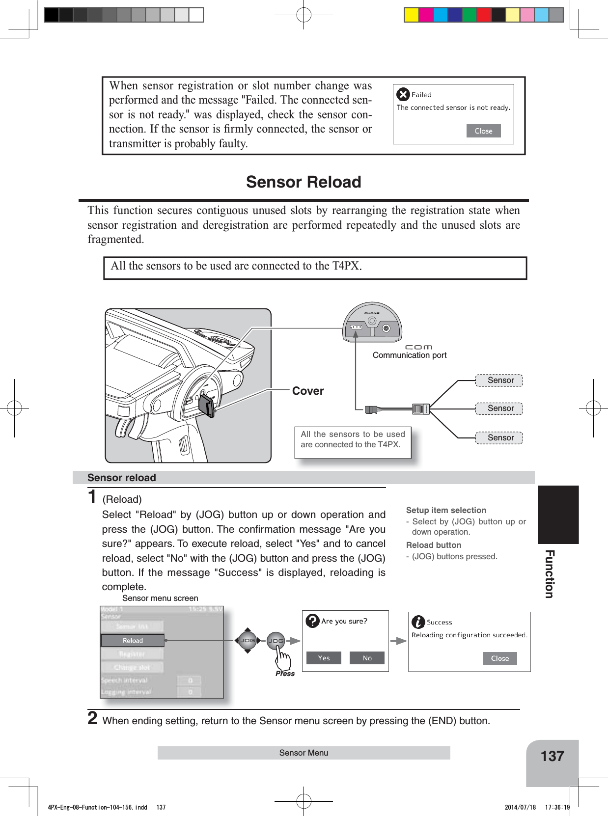 Sensor menu screenCommunication portSensorSensorSensorAll the sensors to be used are connected to the T4PX.Cover137FunctionWhen sensor registration or slot number change was performed and the message &quot;Failed. The connected sen-sor is not ready.&quot; was displayed, check the sensor con-QHFWLRQ,IWKHVHQVRULV¿UPO\FRQQHFWHGWKHVHQVRURUtransmitter is probably faulty.Sensor MenuAll the sensors to be used are connected to the T4PX.Sensor ReloadThis function secures contiguous unused slots by rearranging the registration state when sensor registration and deregistration are performed repeatedly and the unused slots are fragmented.1(Reload)Select &quot;Reload&quot; by (JOG) button up or down operation and press the (JOG) button. The conﬁrmation message &quot;Are you sure?&quot; appears. To execute reload, select &quot;Yes&quot; and to cancel reload, select &quot;No&quot; with the (JOG) button and press the (JOG) button. If the message &quot;Success&quot; is displayed, reloading is complete.Sensor reload 2When ending setting, return to the Sensor menu screen by pressing the (END) button.Setup item selection- Select by (JOG) button up or down operation.Reload button-(JOG) buttons pressed.Press4PX-Eng-08-Function-104-156.indd   137 2014/07/18   17:36:19