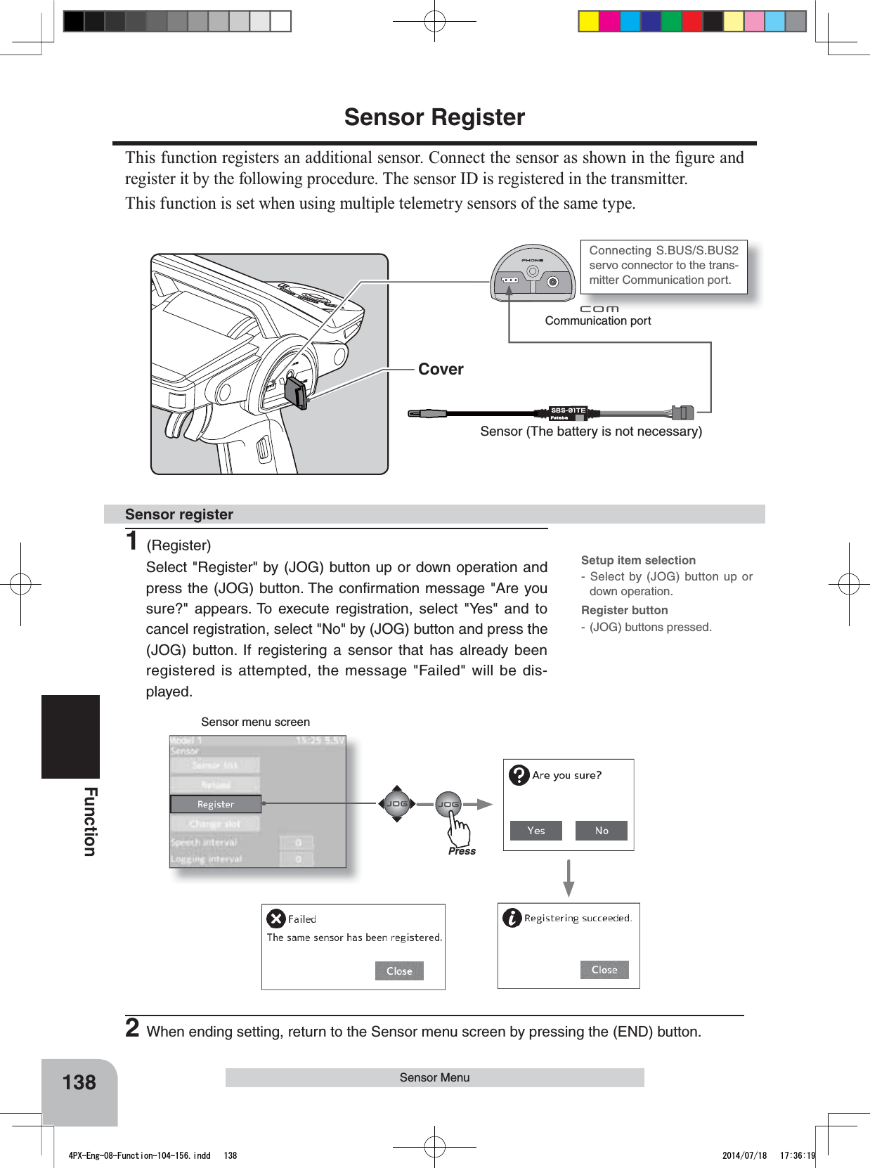 Communication portSensor (The battery is not necessary)CoverSensor menu screen138FunctionSensor MenuConnecting S.BUS/S.BUS2 servo connector to the trans-mitter Communication port. Sensor Register7KLVIXQFWLRQUHJLVWHUVDQDGGLWLRQDOVHQVRU&amp;RQQHFWWKHVHQVRUDVVKRZQLQWKH¿JXUHDQGregister it by the following procedure. The sensor ID is registered in the transmitter.This function is set when using multiple telemetry sensors of the same type.1(Register)Select &quot;Register&quot; by (JOG) button up or down operation and press the (JOG) button. The conﬁrmation message &quot;Are you sure?&quot; appears. To execute registration, select &quot;Yes&quot; and to cancel registration, select &quot;No&quot; by (JOG) button and press the (JOG) button. If registering a sensor that has already been registered is attempted, the message &quot;Failed&quot; will be dis-played.Sensor register2When ending setting, return to the Sensor menu screen by pressing the (END) button.Setup item selection- Select by (JOG) button up or down operation.Register button- (JOG) buttons pressed.Press4PX-Eng-08-Function-104-156.indd   138 2014/07/18   17:36:19