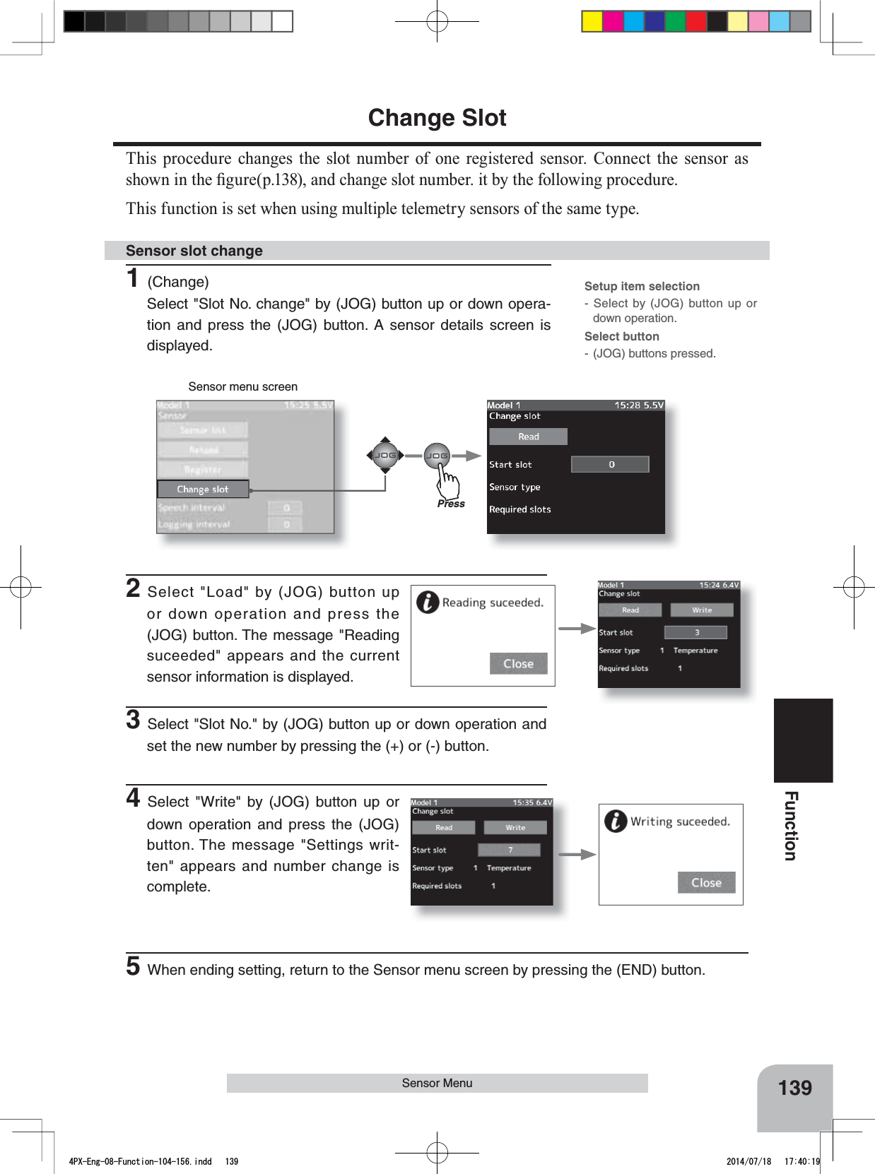 Sensor menu screen139FunctionSensor MenuChange SlotThis procedure changes the slot number of one registered sensor. Connect the sensor as VKRZQLQWKH¿JXUHSDQGFKDQJHVORWQXPEHULWE\WKHIROORZLQJSURFHGXUHThis function is set when using multiple telemetry sensors of the same type.1(Change)Select &quot;Slot No. change&quot; by (JOG) button up or down opera-tion and press the (JOG) button. A sensor details screen is displayed.Sensor slot change2Select &quot;Load&quot; by (JOG) button up or down operation and press the (JOG) button. The message &quot;Reading suceeded&quot; appears and the current sensor information is displayed.Setup item selection- Select by (JOG) button up or down operation.Select button- (JOG) buttons pressed.3Select &quot;Slot No.&quot; by (JOG) button up or down operation and set the new number by pressing the (+) or (-) button.4Select &quot;Write&quot; by (JOG) button up or down operation and press the (JOG) button. The message &quot;Settings writ-ten&quot; appears and number change is complete.Press5When ending setting, return to the Sensor menu screen by pressing the (END) button.4PX-Eng-08-Function-104-156.indd   139 2014/07/18   17:40:19