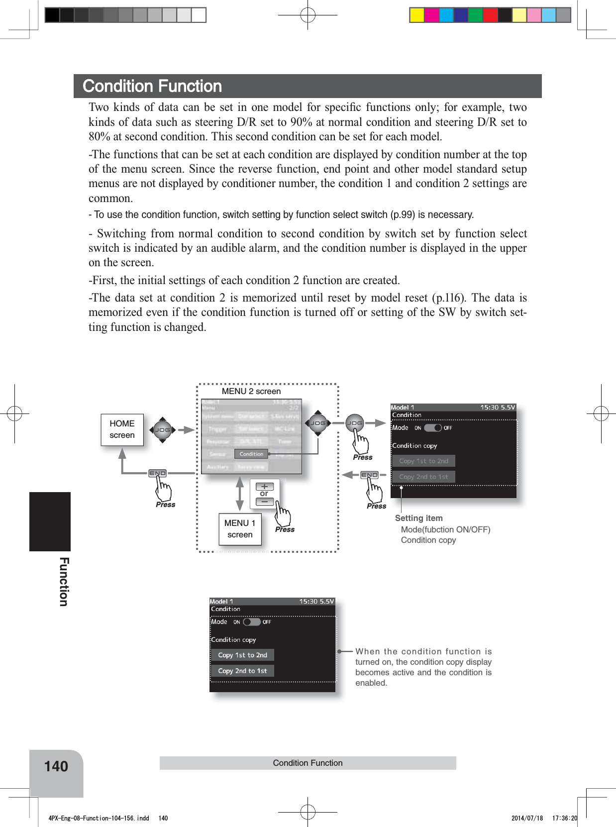 HOMEscreenorMENU 2 screenMENU 1 screenWhen the condition function is turned on, the condition copy display becomes active and the condition is enabled.140FunctionCondition Function 7ZR NLQGV RI GDWD FDQ EH VHW LQ RQH PRGHO IRU VSHFL¿F IXQFWLRQVRQO\IRUH[DPSOHWZRkinds of data such as steering D/R set to 90% at normal condition and steering D/R set to 80% at second condition. This second condition can be set for each model.-The functions that can be set at each condition are displayed by condition number at the top of the menu screen. Since the reverse function, end point and other model standard setup menus are not displayed by conditioner number, the condition 1 and condition 2 settings are common.- To use the condition function, switch setting by function select switch (p.99) is necessary.- Switching from normal condition to second condition by switch set by function select switch is indicated by an audible alarm, and the condition number is displayed in the upper on the screen. -First, the initial settings of each condition 2 function are created.-The data set at condition 2 is memorized until reset by model reset (p.116). The data is memorized even if the condition function is turned off or setting of the SW by switch set-ting function is changed.Condition FunctionSetting item Mode(fubction ON/OFF)Condition copyPressPressPressPress4PX-Eng-08-Function-104-156.indd   140 2014/07/18   17:36:20