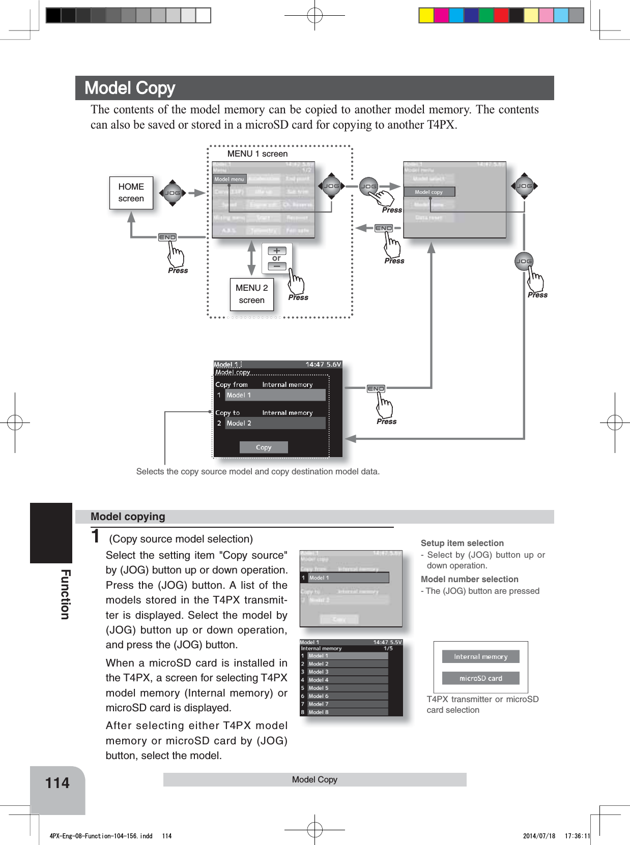 HOMEscreenorMENU 1 screenMENU 2 screenT4PX transmitter or microSD card selection114FunctionSelects the copy source model and copy destination model data.Model Copy Model CopyThe contents of the model memory can be copied to another model memory. The contents can also be saved or stored in a microSD card for copying to another T4PX.Model copyingSetup item selection- Select by (JOG) button up or down operation.Model number selection- The (JOG) button are pressedPressPressPressPressPress1 (Copy source model selection)Select the setting item &quot;Copy source&quot; by (JOG) button up or down operation. Press the (JOG) button. A list of the models stored in the T4PX transmit-ter is displayed. Select the model by (JOG) button up or down operation, and press the (JOG) button.When a microSD card is installed in the T4PX, a screen for selecting T4PX model memory (Internal memory) or microSD card is displayed.After selecting either T4PX model memory or microSD card by (JOG) button, select the model. PrePress4PX-Eng-08-Function-104-156.indd   114 2014/07/18   17:36:11