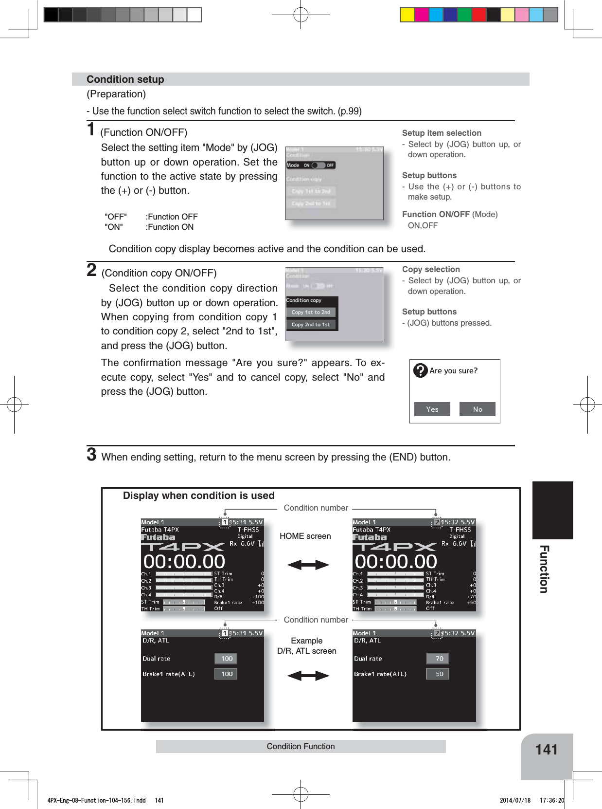 HOME screenExampleD/R, ATL screenFunction ON/OFF (Mode)ON,OFFSetup item selection- Select by (JOG) button up, or down operation.Setup buttons- Use the (+) or (-) buttons to make setup.Copy selection- Select by (JOG) button up, or down operation.Setup buttons- (JOG) buttons pressed.141FunctionCondition FunctionDisplay when condition is usedCondition numberCondition number(Preparation)- Use the function select switch function to select the switch. (p.99)1(Function ON/OFF)Select the setting item &quot;Mode&quot; by (JOG) button up or down operation. Set the function to the active state by pressing the (+) or (-) button.&quot;OFF&quot; :Function OFF&quot;ON&quot; :Function ONCondition copy display becomes active and the condition can be used.2(Condition copy ON/OFF)Select the condition copy direction by (JOG) button up or down operation. When copying from condition copy 1 to condition copy 2, select &quot;2nd to 1st&quot;, and press the (JOG) button.The confirmation message &quot;Are you sure?&quot; appears. To ex-ecute copy, select &quot;Yes&quot; and to cancel copy, select &quot;No&quot; and press the (JOG) button.Condition setup3When ending setting, return to the menu screen by pressing the (END) button.4PX-Eng-08-Function-104-156.indd   141 2014/07/18   17:36:20
