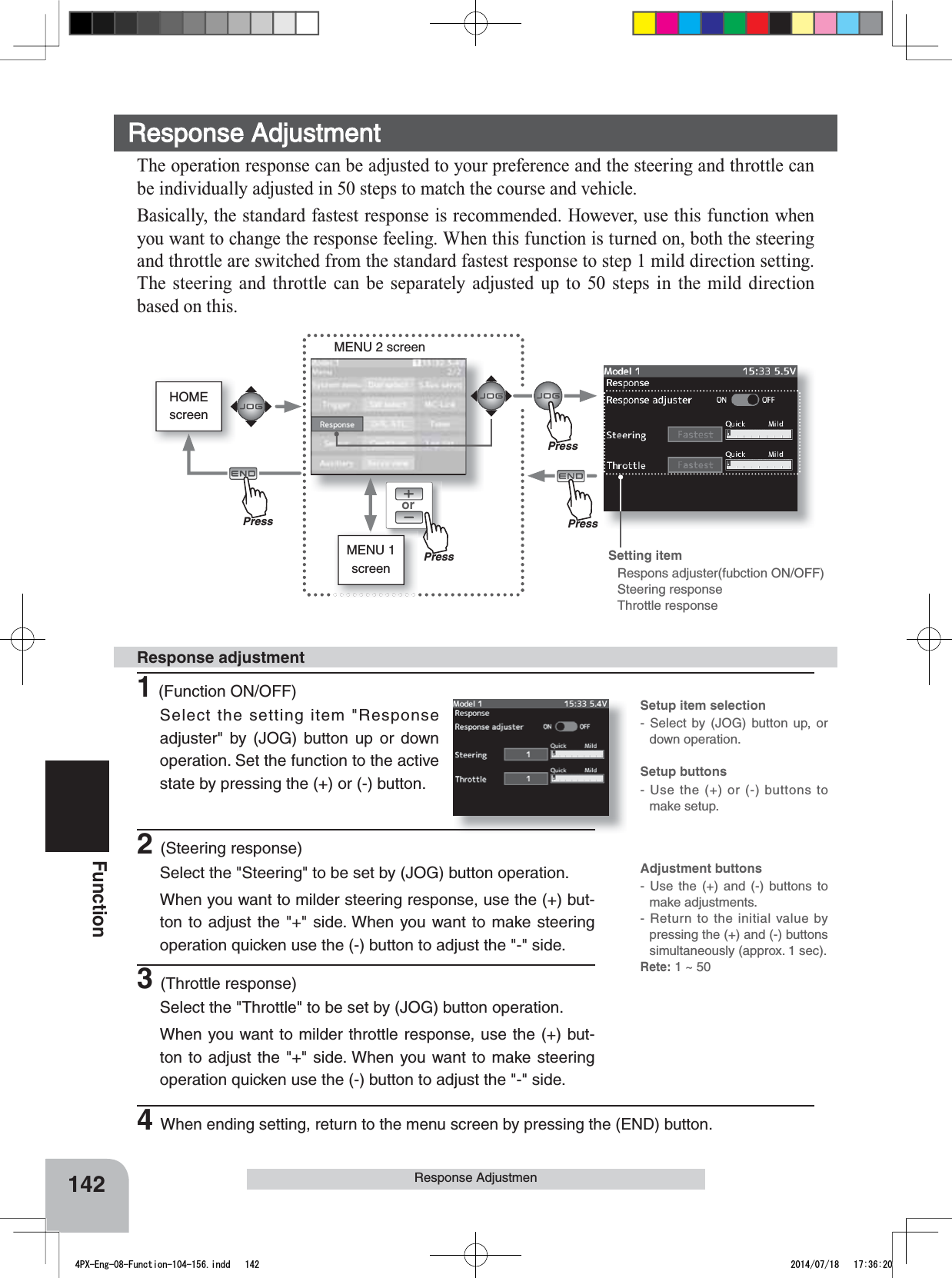 HOMEscreenorMENU 2 screenMENU 1 screenSetup item selection- Select by (JOG) button up, or down operation.Setup buttons- Use the (+) or (-) buttons to make setup.Adjustment buttons- Use the (+) and (-) buttons to make adjustments.- Return to the initial value by pressing the (+) and (-) buttons simultaneously (approx. 1 sec).Rete: 1 ~ 50 142FunctionResponse AdjustmenResponse Adjustment The operation response can be adjusted to your preference and the steering and throttle can be individually adjusted in 50 steps to match the course and vehicle.Basically, the standard fastest response is recommended. However, use this function when you want to change the response feeling. When this function is turned on, both the steering and throttle are switched from the standard fastest response to step 1 mild direction setting. The steering and throttle can be separately adjusted up to 50 steps in the mild direction based on this.Setting item Respons adjuster(fubction ON/OFF)Steering responseThrottle response1(Function ON/OFF)Select the setting item &quot;Response adjuster&quot; by (JOG) button up or down operation. Set the function to the active state by pressing the (+) or (-) button.Response adjustment2(Steering response)Select the &quot;Steering&quot; to be set by (JOG) button operation.  When you want to milder steering response, use the (+) but-ton to adjust the &quot;+&quot; side. When you want to make steering operation quicken use the (-) button to adjust the &quot;-&quot; side.3(Throttle response)Select the &quot;Throttle&quot; to be set by (JOG) button operation.  When you want to milder throttle response, use the (+) but-ton to adjust the &quot;+&quot; side. When you want to make steering operation quicken use the (-) button to adjust the &quot;-&quot; side.4When ending setting, return to the menu screen by pressing the (END) button.PressPressPressPress4PX-Eng-08-Function-104-156.indd   142 2014/07/18   17:36:20