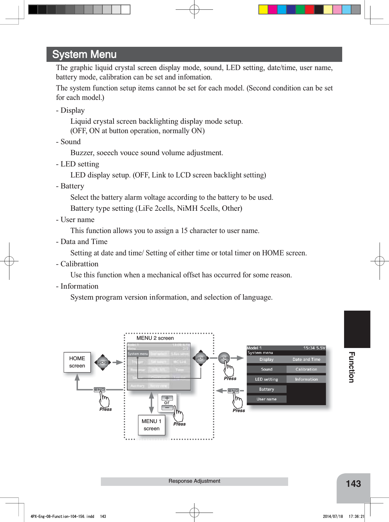 HOMEscreenorMENU 2 screenMENU 1 screen143FunctionResponse AdjustmentSystem MenuThe graphic liquid crystal screen display mode, sound, LED setting, date/time, user name, battery mode, calibration can be set and infomation.The system function setup items cannot be set for each model. (Second condition can be set for each model.)- DisplayLiquid crystal screen backlighting display mode setup.(OFF, ON at button operation, normally ON)- SoundBuzzer, soeech vouce sound volume adjustment.- LED settingLED display setup. (OFF, Link to LCD screen backlight setting)- BatterySelect the battery alarm voltage according to the battery to be used.Battery type setting (LiFe 2cells, NiMH 5cells, Other)- User nameThis function allows you to assign a 15 character to user name.- Data and TimeSetting at date and time/ Setting of either time or total timer on HOME screen.- CalibrattionUse this function when a mechanical offset has occurred for some reason.- InformationSystem program version information, and selection of language.PressPressPressPress4PX-Eng-08-Function-104-156.indd   143 2014/07/18   17:36:21
