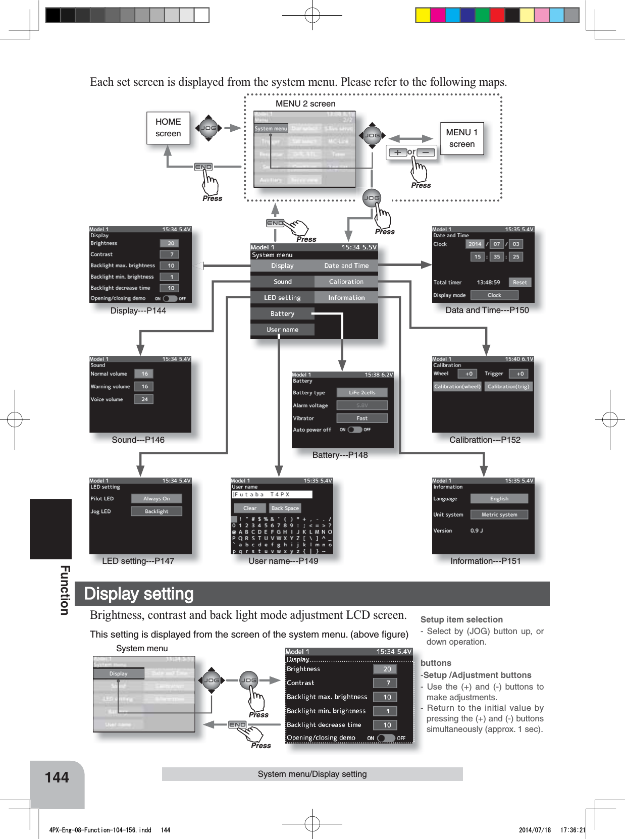 System menuSetup item selection- Select by (JOG) button up, or down operation.buttons-Setup /Adjustment buttons- Use the (+) and (-) buttons to make adjustments.- Return to the initial value by pressing the (+) and (-) buttons simultaneously (approx. 1 sec).144FunctionHOMEscreenSystem menu/Display settingMENU 1 screenorMENU 2 screenSound---P146LED setting---P147 User name---P149 Information---P151Battery---P148Calibrattion---P152Data and Time---P150Display---P144Each set screen is displayed from the system menu. Please refer to the following maps. This setting is displayed from the screen of the system menu. (above ﬁgure)Display settingBrightness, contrast and back light mode adjustment LCD screen.PressPressPressPressPrePressPrePress4PX-Eng-08-Function-104-156.indd   144 2014/07/18   17:36:21