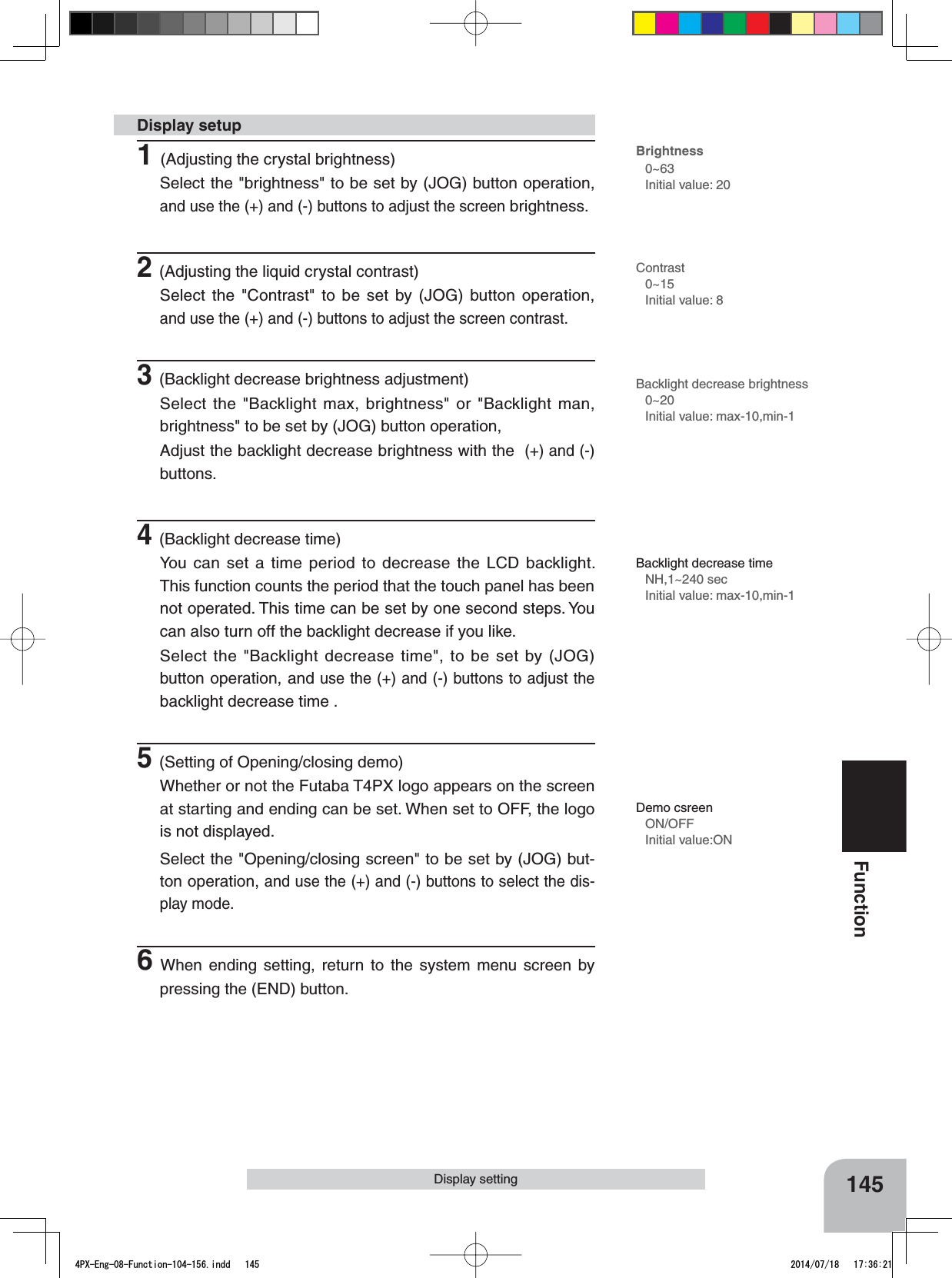 145FunctionDisplay setting1(Adjusting the crystal brightness)Select the &quot;brightness&quot; to be set by (JOG) button operation, and use the (+) and (-) buttons to adjust the screen brightness.2(Adjusting the liquid crystal contrast)Select the &quot;Contrast&quot; to be set by (JOG) button operation, and use the (+) and (-) buttons to adjust the screen contrast.3(Backlight decrease brightness adjustment)Select the &quot;Backlight max, brightness&quot; or &quot;Backlight man, brightness&quot; to be set by (JOG) button operation, Adjust the backlight decrease brightness with the  (+) and (-)buttons.4(Backlight decrease time)You can set a time period to decrease the LCD backlight. This function counts the period that the touch panel has been not operated. This time can be set by one second steps. You can also turn off the backlight decrease if you like.Select the &quot;Backlight decrease time&quot;, to be set by (JOG) button operation, and use the (+) and (-) buttons to adjust the backlight decrease time .5(Setting of Opening/closing demo)Whether or not the Futaba T4PX logo appears on the screen at starting and ending can be set. When set to OFF, the logo is not displayed.Select the &quot;Opening/closing screen&quot; to be set by (JOG) but-ton operation, and use the (+) and (-) buttons to select the dis-play mode.6When ending setting, return to the system menu screen by pressing the (END) button.Display setupBrightness0~63Initial value: 20Contrast0~15Initial value: 8Backlight decrease brightness0~20Initial value: max-10,min-1Backlight decrease timeNH,1~240 secInitial value: max-10,min-1Demo csreenON/OFFInitial value:ON4PX-Eng-08-Function-104-156.indd   145 2014/07/18   17:36:21
