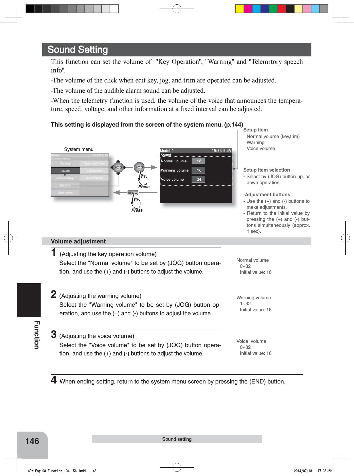 System menuSetup item selection- Select by (JOG) button up, or down operation.-Adjustment buttons- Use the (+) and (-) buttons to make adjustments.- Return to the initial value by pressing the (+) and (-) but-tons simultaneously (approx. 1 sec).Setup item Normal volume (key,trim)WarningVoice volume146FunctionSound settingThis setting is displayed from the screen of the system menu. (p.144)Sound Setting7KLVIXQFWLRQFDQVHWWKHYROXPHRI.H\2SHUDWLRQ:DUQLQJDQG7HOHPUWRU\VSHHFKLQIR-The volume of the click when edit key, jog, and trim are operated can be adjusted.-The volume of the audible alarm sound can be adjusted.-When the telemetry function is used, the volume of the voice that announces the tempera-WXUHVSHHGYROWDJHDQGRWKHULQIRUPDWLRQDWD¿[HGLQWHUYDOFDQEHDGMXVWHG1(Adjusting the key operetion volume)Select the &quot;Normal volume&quot; to be set by (JOG) button opera-tion,and use the (+) and (-) buttons to adjust the volume.2(Adjusting the warning volume)Select the &quot;Warning volume&quot; to be set by (JOG) button op-eration, and use the (+) and (-) buttons to adjust the volume.3(Adjusting the voice volume)Select the &quot;Voice volume&quot; to be set by (JOG) button opera-tion,and use the (+) and (-) buttons to adjust the volume.Volume adjustmentNormal volume0~32Initial value: 16Voice  volume0~32Initial value: 16Warning volume1~32Initial value: 164When ending setting, return to the system menu screen by pressing the (END) button.PressPress4PX-Eng-08-Function-104-156.indd   146 2014/07/18   17:36:22
