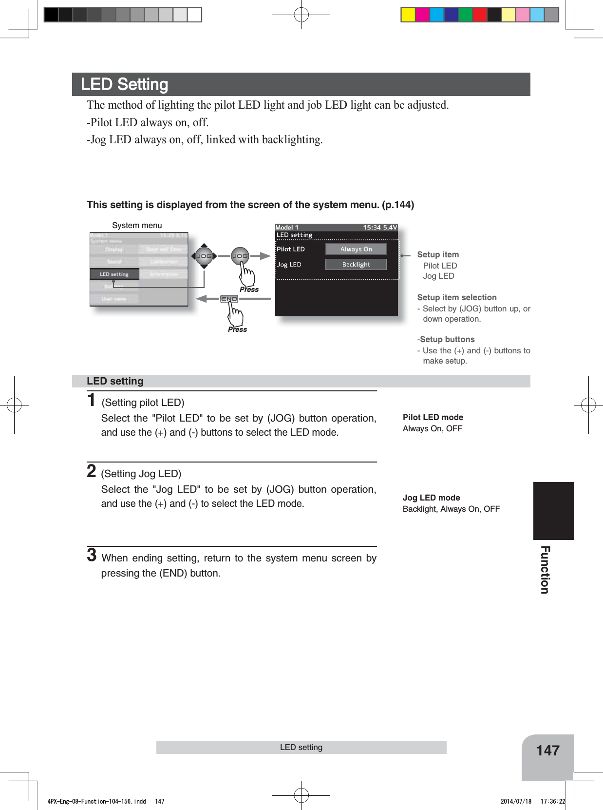 System menuSetup item Pilot LEDJog LEDSetup item selection- Select by (JOG) button up, or down operation.-Setup buttons- Use the (+) and (-) buttons to make setup.147FunctionLED settingThis setting is displayed from the screen of the system menu. (p.144)LED SettingThe method of lighting the pilot LED light and job LED light can be adjusted.-Pilot LED always on, off.-Jog LED always on, off, linked with backlighting.1(Setting pilot LED)Select the &quot;Pilot LED&quot; to be set by (JOG) button operation, and use the (+) and (-) buttons to select the LED mode.2(Setting Jog LED)Select the &quot;Jog LED&quot; to be set by (JOG) button operation, and use the (+) and (-) to select the LED mode.3When ending setting, return to the system menu screen by pressing the (END) button.LED settingPilot LED modeAlways On, OFFJog LED modeBacklight, Always On, OFFPressPress4PX-Eng-08-Function-104-156.indd   147 2014/07/18   17:36:22