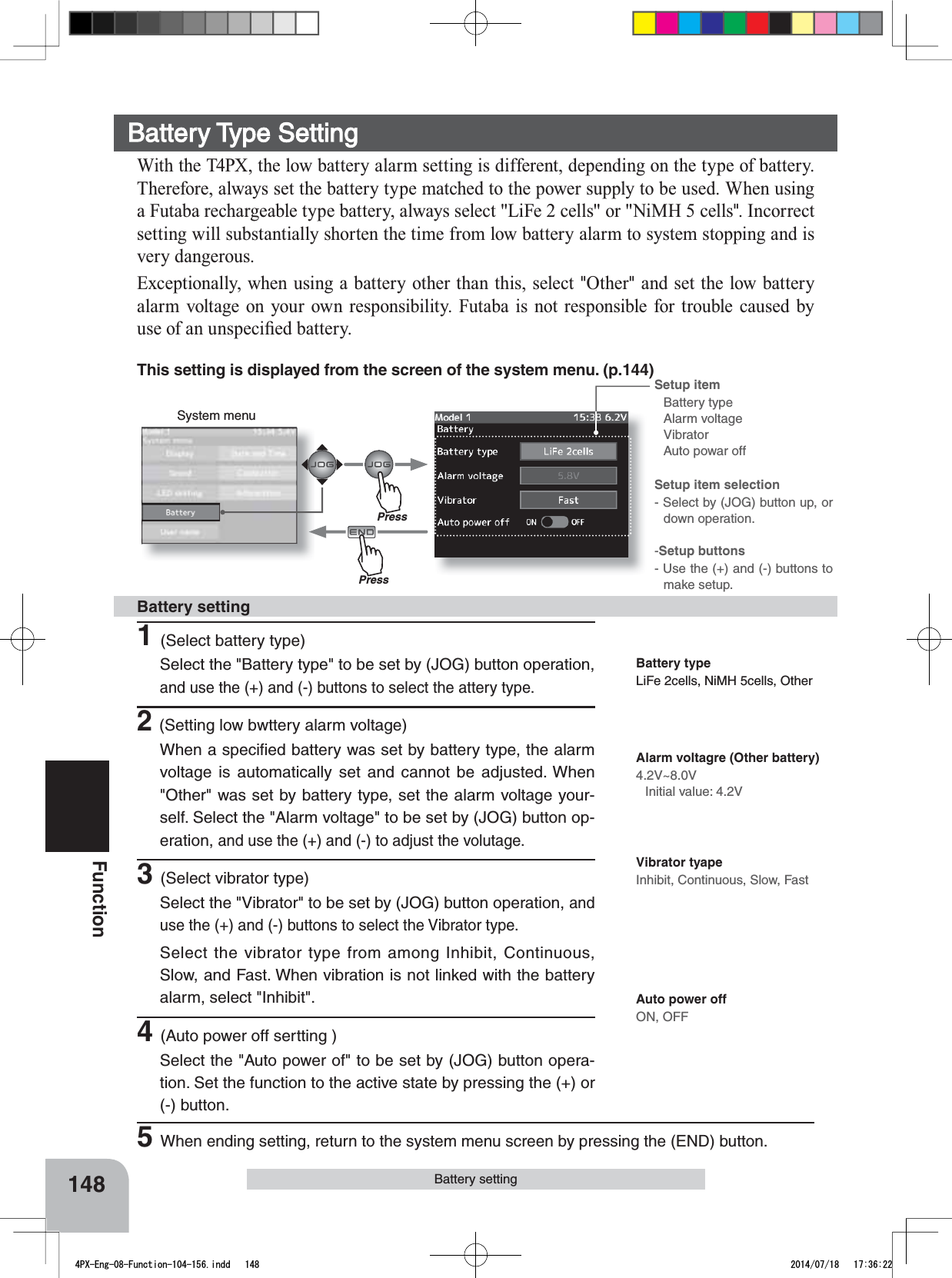 Setup item Battery typeAlarm voltageVibratorAuto powar offSetup item selection- Select by (JOG) button up, or down operation.-Setup buttons- Use the (+) and (-) buttons to make setup.148FunctionSystem menuBattery settingThis setting is displayed from the screen of the system menu. (p.144)Battery Type SettingWith the T4PX, the low battery alarm setting is different, depending on the type of battery. Therefore, always set the battery type matched to the power supply to be used. When using D)XWDEDUHFKDUJHDEOHW\SHEDWWHU\DOZD\VVHOHFW/L)HFHOOVRU1L0+FHOOV&quot;. Incorrect setting will substantially shorten the time from low battery alarm to system stopping and is very dangerous.([FHSWLRQDOO\ZKHQXVLQJDEDWWHU\RWKHUWKDQWKLVVHOHFW&quot;Other&quot; and set the low battery alarm voltage on your own responsibility. Futaba is not responsible for trouble caused by XVHRIDQXQVSHFL¿HGEDWWHU\1(Select battery type)Select the &quot;Battery type&quot; to be set by (JOG) button operation, and use the (+) and (-) buttons to select the attery type.2(Setting low bwttery alarm voltage)When a speciﬁed battery was set by battery type, the alarm voltage is automatically set and cannot be adjusted. When &quot;Other&quot; was set by battery type, set the alarm voltage your-self. Select the &quot;Alarm voltage&quot; to be set by (JOG) button op-eration, and use the (+) and (-) to adjust the volutage.3(Select vibrator type)Select the &quot;Vibrator&quot; to be set by (JOG) button operation, and use the (+) and (-) buttons to select the Vibrator type.Select the vibrator type from among Inhibit, Continuous, Slow, and Fast. When vibration is not linked with the battery alarm, select &quot;Inhibit&quot;.4(Auto power off sertting )Select the &quot;Auto power of&quot; to be set by (JOG) button opera-tion. Set the function to the active state by pressing the (+) or (-) button.Battery settingBattery typeLiFe 2cells, NiMH 5cells, OtherAlarm voltagre (Other battery)4.2V~8.0VInitial value: 4.2VVibrator tyapeInhibit, Continuous, Slow, FastAuto power offON, OFF5When ending setting, return to the system menu screen by pressing the (END) button.PressPress4PX-Eng-08-Function-104-156.indd   148 2014/07/18   17:36:22