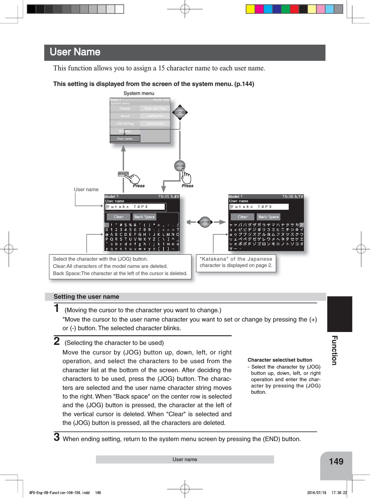 149FunctionSystem menuUser nameUser NameThis function allows you to assign a 15 character name to each user name.User nameThis setting is displayed from the screen of the system menu. (p.144)Press1 (Moving the cursor to the character you want to change.)&quot;Move the cursor to the user name character you want to set or change by pressing the (+) or (-) button. The selected character blinks.Setting the user nameCharacter select/set button- Select the character by (JOG) button up, down, left, or right operation and enter the char-acter by pressing the (JOG) button.Select the character with the (JOG) button. Clear:All characters of the model name are deleted. Back Space:The character at the left of the cursor is deleted.&quot;Katakana&quot; of the Japanese character is displayed on page 2. 2 (Selecting the character to be used)Move the cursor by (JOG) button up, down, left, or right operation, and select the characters to be used from the character list at the bottom of the screen. After deciding the characters to be used, press the (JOG) button. The charac-ters are selected and the user name character string moves to the right. When &quot;Back space&quot; on the center row is selected and the (JOG) button is pressed, the character at the left of the vertical cursor is deleted. When &quot;Clear&quot; is selected and the (JOG) button is pressed, all the characters are deleted.3When ending setting, return to the systemmenu screen by pressing the (END) button.PrePress4PX-Eng-08-Function-104-156.indd   149 2014/07/18   17:36:22