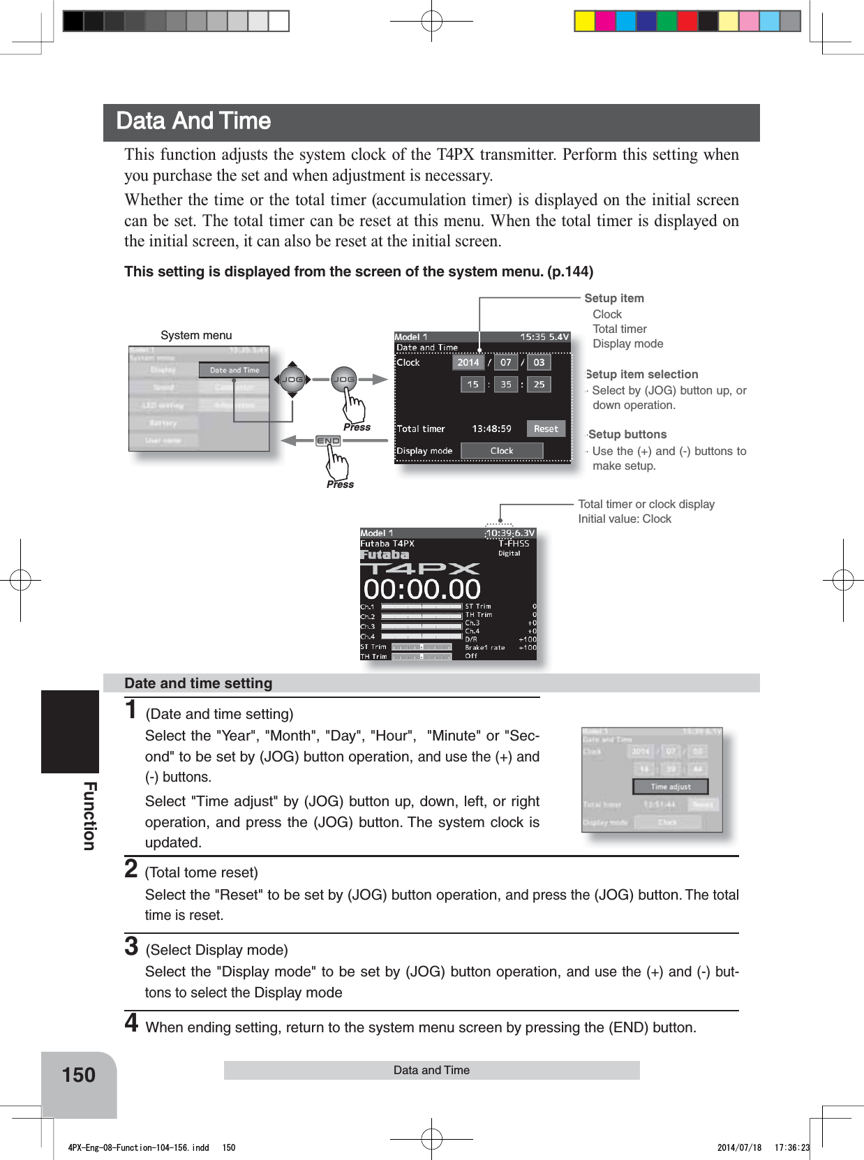 System menuSetup item ClockTotal timerDisplay modeSetup item selection- Select by (JOG) button up, or down operation.-Setup buttons- Use the (+) and (-) buttons to make setup.150FunctionTotal timer or clock display Initial value: ClockData and TimeData And TimeThis function adjusts the system clock of the T4PX transmitter. Perform this setting when you purchase the set and when adjustment is necessary.Whether the time or the total timer (accumulation timer) is displayed on the initial screen can be set. The total timer can be reset at this menu. When the total timer is displayed on the initial screen, it can also be reset at the initial screen. 1(Date and time setting)Select the &quot;Year&quot;, &quot;Month&quot;, &quot;Day&quot;, &quot;Hour&quot;,  &quot;Minute&quot; or &quot;Sec-ond&quot; to be set by (JOG) button operation, and use the (+) and (-) buttons.Select &quot;Time adjust&quot; by (JOG) button up, down, left, or right operation, and press the (JOG) button. The system clock is updated.Date and time setting2(Total tome reset)Select the &quot;Reset&quot; to be set by (JOG) button operation, and press the (JOG) button. The total time is reset. 3(Select Display mode)Select the &quot;Display mode&quot; to be set by (JOG) button operation, and use the (+) and (-) but-tons to select the Display mode4When ending setting, return to the system menu screen by pressing the (END) button.PressPressThis setting is displayed from the screen of the system menu. (p.144)4PX-Eng-08-Function-104-156.indd   150 2014/07/18   17:36:23