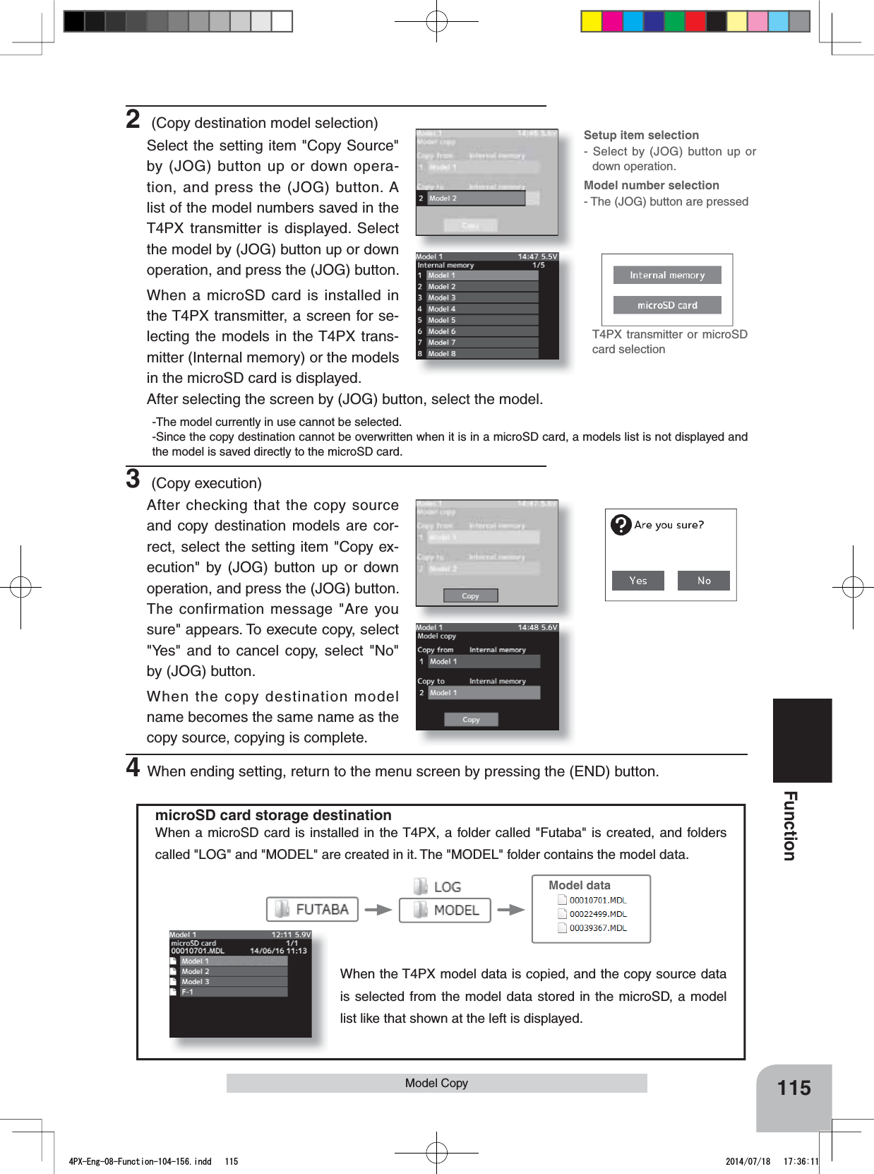 T4PX transmitter or microSD card selection115FunctionmicroSD card storage destinationWhen a microSD card is installed in the T4PX, a folder called &quot;Futaba&quot; is created, and folders called &quot;LOG&quot; and &quot;MODEL&quot; are created in it. The &quot;MODEL&quot; folder contains the model data. When the T4PX model data is copied, and the copy source data is selected from the model data stored in the microSD, a model list like that shown at the left is displayed.Model dataModel Copy 4When ending setting, return to the menu screen by pressing the (END) button.Setup item selection- Select by (JOG) button up or down operation.Model number selection- The (JOG) button are pressed2 (Copy destination model selection)Select the setting item &quot;Copy Source&quot; by (JOG) button up or down opera-tion, and press the (JOG) button. A list of the model numbers saved in the T4PX transmitter is displayed. Select the model by (JOG) button up or down operation, and press the (JOG) button.When a microSD card is installed in the T4PX transmitter, a screen for se-lecting the models in the T4PX trans-mitter (Internal memory) or the models in the microSD card is displayed.After selecting the screen by (JOG) button, select the model.-The model currently in use cannot be selected.-Since the copy destination cannot be overwritten when it is in a microSD card, a models list is not displayed and the model is saved directly to the microSD card.3 (Copy execution)After checking that the copy source and copy destination models are cor-rect, select the setting item &quot;Copy ex-ecution&quot; by (JOG) button up or down operation, and press the (JOG) button. The confirmation message &quot;Are you sure&quot; appears. To execute copy, select &quot;Yes&quot; and to cancel copy, select &quot;No&quot; by (JOG) button.When the copy destination model name becomes the same name as the copy source, copying is complete.4PX-Eng-08-Function-104-156.indd   115 2014/07/18   17:36:11