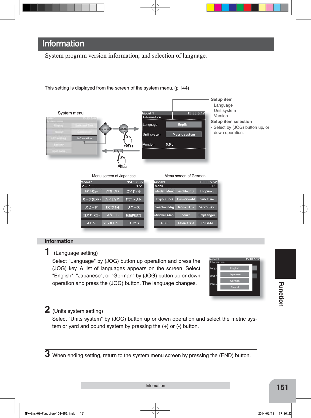 System menuMenu screen of Japanese Menu screen of GermanSetup item LanguageUnit systemVersionSetup item selection- Select by (JOG) button up, or down operation.151FunctionInformationSystem program version information, and selection of language.InfomationInformation1 (Language setting)Select &quot;Language&quot; by (JOG) button up operation and press the (JOG) key. A list of languages appears on the screen. Select &quot;English&quot;, &quot;Japanese&quot;, or &quot;German&quot; by (JOG) button up or down operation and press the (JOG) button. The language changes.2(Units system setting)Select &quot;Units system&quot; by (JOG) button up or down operation and select the metric sys-tem or yard and pound system by pressing the (+) or (-) button.3When ending setting, return to the system menu screen by pressing the (END) button.This setting is displayed from the screen of the system menu. (p.144)PressPress4PX-Eng-08-Function-104-156.indd   151 2014/07/18   17:36:23