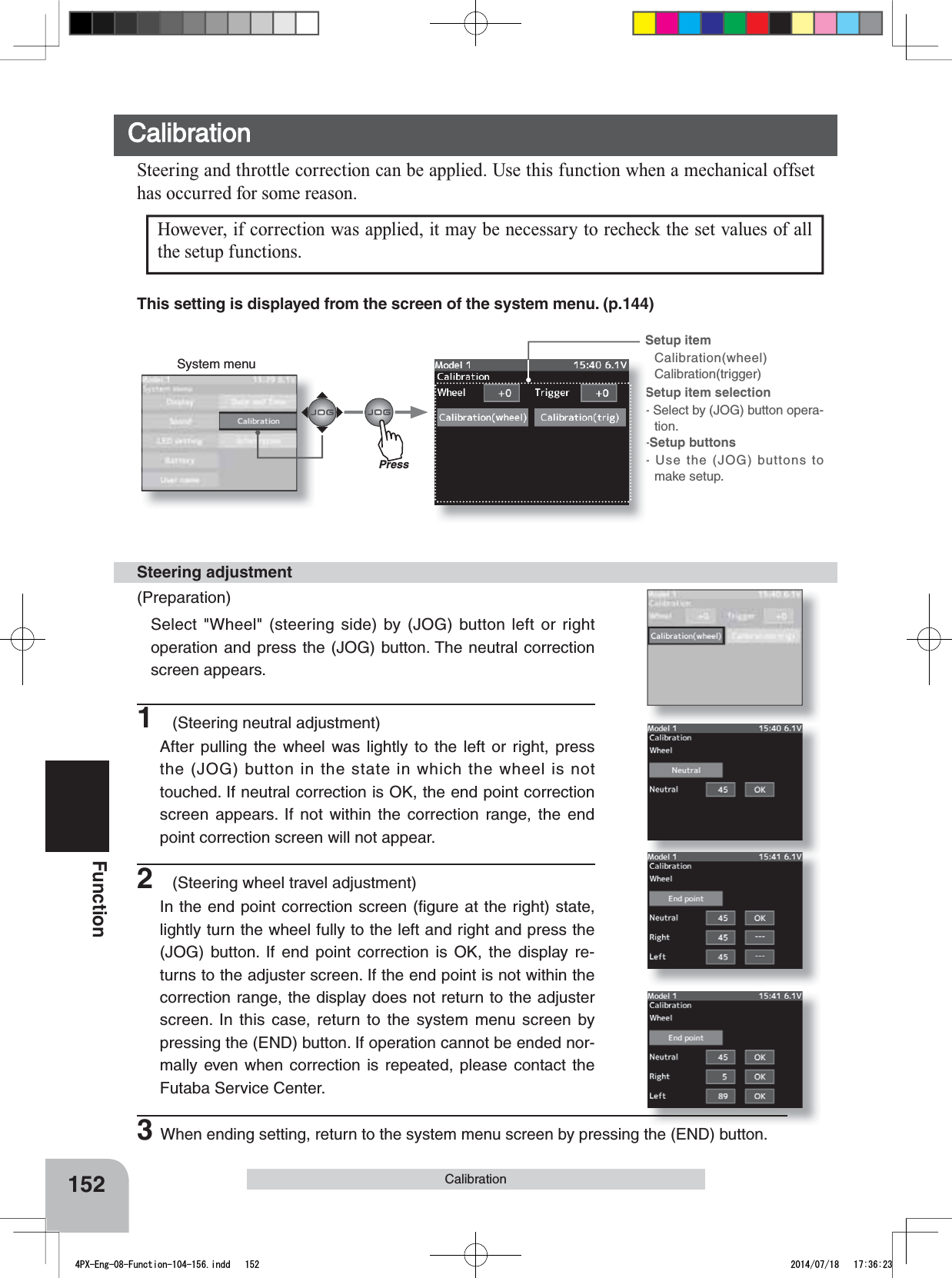 System menuSetup item Calibration(wheel)Calibration(trigger)Setup item selection- Select by (JOG) button opera-tion.-Setup buttons- Use the (JOG) buttons to make setup.152Function1(Steering neutral adjustment)After pulling the wheel was lightly to the left or right, press the (JOG) button in the state in which the wheel is not touched. If neutral correction is OK, the end point correction screen appears. If not within the correction range, the end point correction screen will not appear.CalibrationSteering and throttle correction can be applied. Use this function when a mechanical offset has occurred for some reason.(Preparation)Select &quot;Wheel&quot; (steering side) by (JOG) button left or right operation and press the (JOG) button. The neutral correction screen appears.Steering adjustment2(Steering wheel travel adjustment)In the end point correction screen (ﬁgure at the right) state, lightly turn the wheel fully to the left and right and press the (JOG) button. If end point correction is OK, the display re-turns to the adjuster screen. If the end point is not within the correction range, the display does not return to the adjuster screen. In this case, return to the system menu screen by pressing the (END) button. If operation cannot be ended nor-mally even when correction is repeated, please contact the Futaba Service Center.3When ending setting, return to the system menu screen by pressing the (END) button.CalibrationHowever, if correction was applied, it may be necessary to recheck the set values of all the setup functions.PressThis setting is displayed from the screen of the system menu. (p.144)4PX-Eng-08-Function-104-156.indd   152 2014/07/18   17:36:23