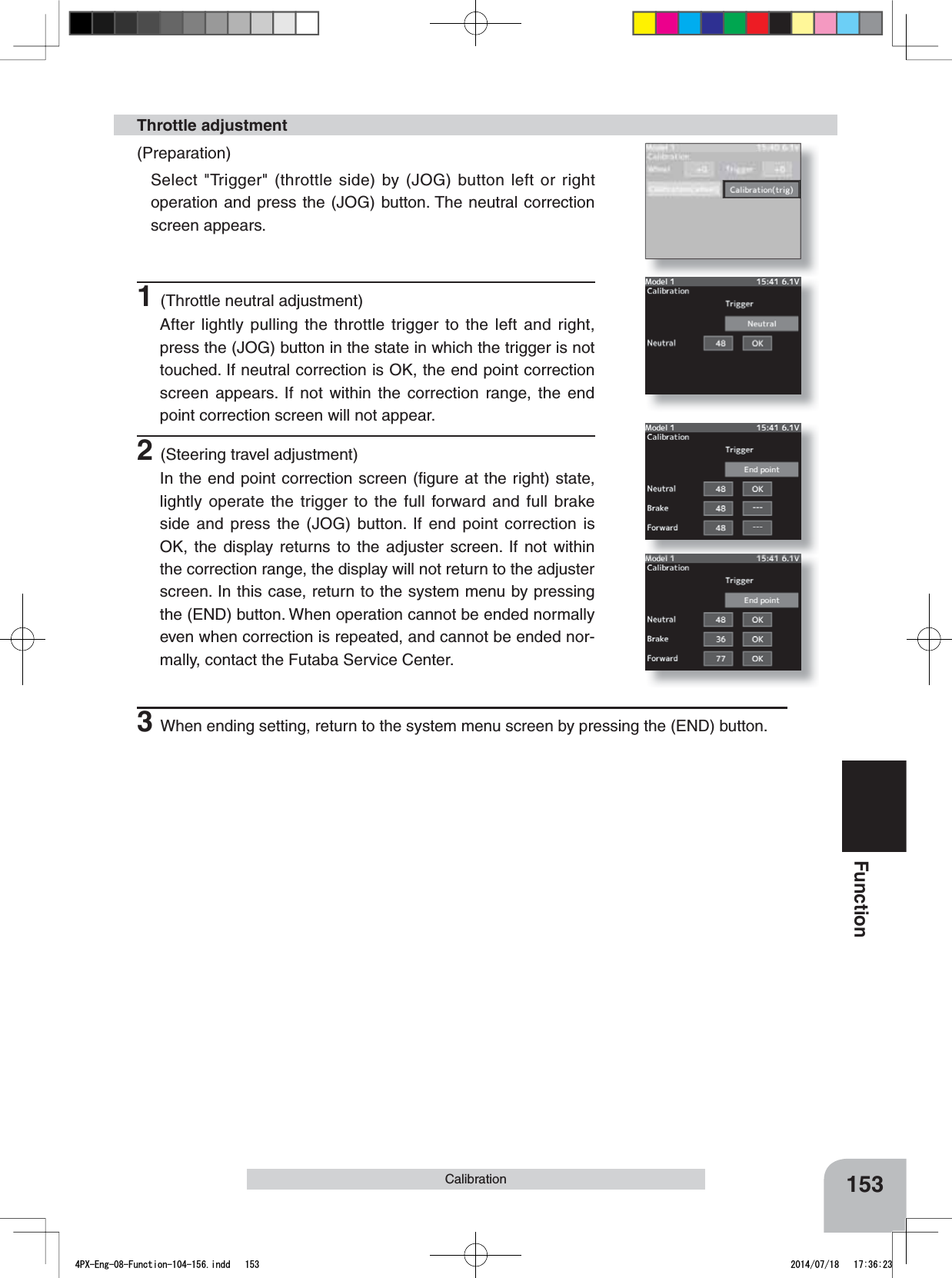 153FunctionCalibration1(Throttle neutral adjustment)After lightly pulling the throttle trigger to the left and right, press the (JOG) button in the state in which the trigger is not touched. If neutral correction is OK, the end point correction screen appears. If not within the correction range, the end point correction screen will not appear.Throttle adjustment(Preparation)Select &quot;Trigger&quot; (throttle side) by (JOG) button left or right operation and press the (JOG) button. The neutral correction screen appears.2(Steering travel adjustment)In the end point correction screen (ﬁgure at the right) state, lightly operate the trigger to the full forward and full brake side and press the (JOG) button. If end point correction is OK, the display returns to the adjuster screen. If not within the correction range, the display will not return to the adjuster screen. In this case, return to the system menu by pressing the (END) button. When operation cannot be ended normally even when correction is repeated, and cannot be ended nor-mally, contact the Futaba Service Center.3When ending setting, return to the system menu screen by pressing the (END) button.4PX-Eng-08-Function-104-156.indd   153 2014/07/18   17:36:23