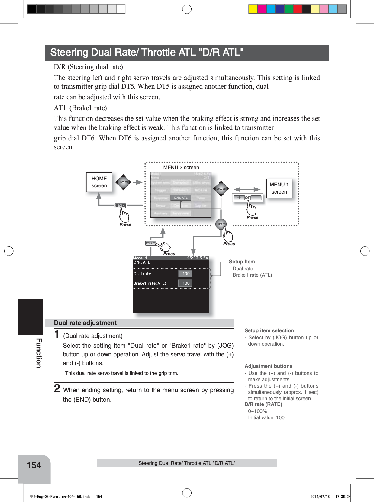 HOMEscreen MENU 1 screenorMENU 2 screen154FunctionSteering Dual Rate/ Throttle ATL &quot;D/R ATL&quot;Steering Dual Rate/ Throttle ATL &quot;D/R ATL&quot;D/R (Steering dual rate)The steering left and right servo travels are adjusted simultaneously. This setting is linked to transmitter grip dial DT5. When DT5 is assigned another function, dualrate can be adjusted with this screen.ATL (Brake1 rate)This function decreases the set value when the braking effect is strong and increases the set value when the braking effect is weak. This function is linked to transmittergrip dial DT6. When DT6 is assigned another function, this function can be set with this screen.1(Dual rate adjustment)Select the setting item &quot;Dual rete&quot; or &quot;Brake1 rate&quot; by (JOG) button up or down operation. Adjust the servo travel with the (+) and (-) buttons.This dual rate servo travel is linked to the grip trim.2When ending setting, return to the menu screen by pressing the (END) button.Dual rate adjustmentSetup item selection- Select by (JOG) button up or down operation.Adjustment buttons- Use the (+) and (-) buttons to make adjustments.- Press the (+) and (-) buttons simultaneously (approx. 1 sec) to return to the initial screen.D/R rate (RATE)0~100%Initial value: 100Setup ItemDual rateBrake1 rate (ATL)PressPressPressPrePress4PX-Eng-08-Function-104-156.indd   154 2014/07/18   17:36:24