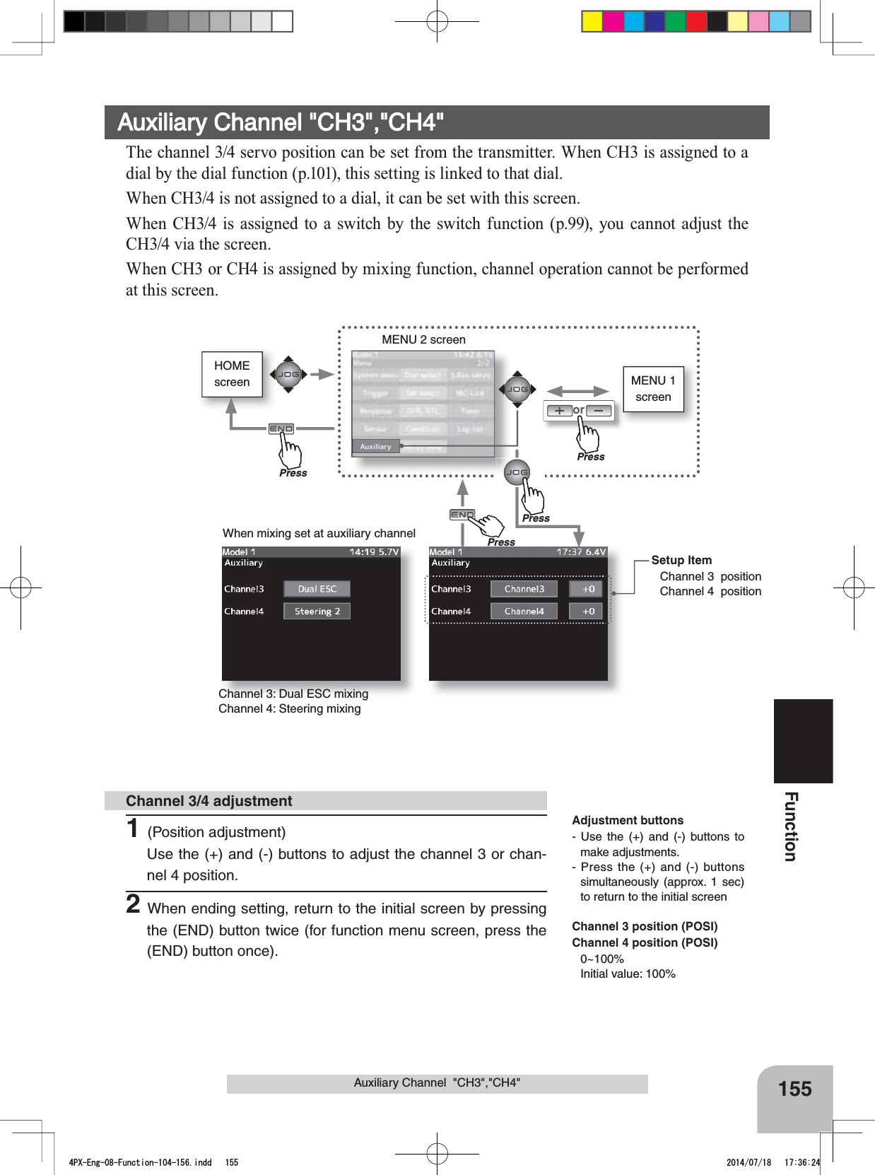HOMEscreen MENU 1 screenorMENU 2 screenWhen mixing set at auxiliary channel155FunctionAuxiliary Channel  &quot;CH3&quot;,&quot;CH4&quot;Auxiliary Channel &quot;CH3&quot;,&quot;CH4&quot;The channel 3/4 servo position can be set from the transmitter. When CH3 is assigned to a dial by the dial function (p.101), this setting is linked to that dial.When CH3/4 is not assigned to a dial, it can be set with this screen.When CH3/4 is assigned to a switch by the switch function (p.99), you cannot adjust the CH3/4 via the screen.:KHQ&amp;+RU&amp;+LVDVVLJQHGE\PL[LQJIXQFWLRQFKDQQHORSHUDWLRQFDQQRWEHSHUIRUPHGat this screen.Setup ItemChannel 3  positionChannel 4  positionChannel 3: Dual ESC mixingChannel 4: Steering mixing 1(Position adjustment)Use the (+) and (-) buttons to adjust the channel 3 or chan-nel 4 position.2When ending setting, return to the initial screen by pressing the (END) button twice (for function menu screen, press the (END) button once).Channel 3/4 adjustmentAdjustment buttons- Use the (+) and (-) buttons to make adjustments.- Press the (+) and (-) buttons simultaneously (approx. 1 sec) to return to the initial screenChannel 3 position (POSI)Channel 4 position (POSI)0~100%Initial value: 100%PressPressPressPrePress4PX-Eng-08-Function-104-156.indd   155 2014/07/18   17:36:24