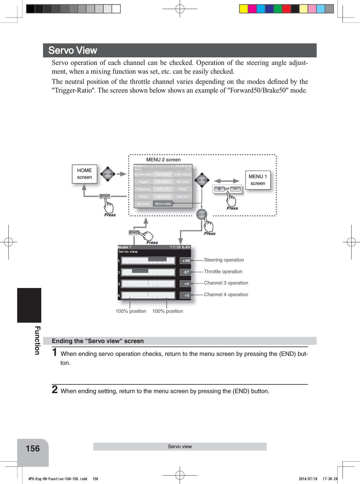 HOMEscreen MENU 1 screenorMENU 2 screenPressPressPressPrePress156FunctionServo view100% position100% position1When ending servo operation checks, return to the menu screen by pressing the (END) but-ton.2When ending setting, return to the menu screen by pressing the (END) button.Ending the &quot;Servo view&quot; screenSteering operationThrottle operationChannel 3 operationServo ViewServo operation of each channel can be checked. Operation of the steering angle adjust-PHQWZKHQDPL[LQJIXQFWLRQZDVVHWHWFFDQEHHDVLO\FKHFNHG7KHQHXWUDOSRVLWLRQRIWKHWKURWWOHFKDQQHOYDULHVGHSHQGLQJRQWKHPRGHVGH¿QHGE\WKH7ULJJHU5DWLR7KHVFUHHQVKRZQEHORZVKRZVDQH[DPSOHRI)RUZDUG%UDNHPRGHChannel 4 operation4PX-Eng-08-Function-104-156.indd   156 2014/07/18   17:36:24