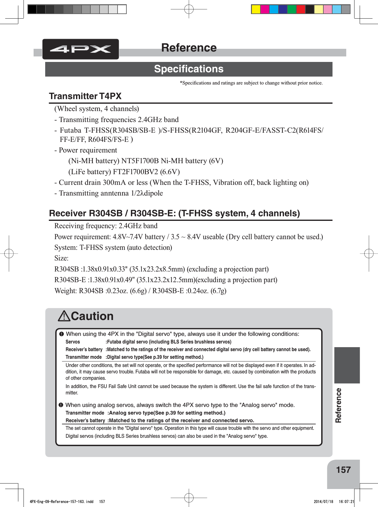 157ReferenceCautionReferenceSpeciﬁcationsTransmitter T4PX(Wheel system, 4 channels) - Transmitting frequencies 2.4GHz band - Futaba T-FHSS(R304SB/SB-E )/S-FHSS(R2104GF, R204GF-E/FASST-C2(R614FS/FF-E/FF, R604FS/FS-E )- Power requirement (Ni-MH battery) NT5F1700B Ni-MH battery (6V)(LiFe battery) FT2F1700BV2 (6.6V)- Current drain 300mA or less (When the T-FHSS, Vibration off, back lighting on)7UDQVPLWWLQJDQQWHQQDȜGLSROHReceiver R304SB / R304SB-E: (T-FHSS system, 4 channels)Receiving frequency: 2.4GHz bandPower requirement: 4.8V~7.4V battery / 3.5 ~ 8.4V useable (Dry cell battery cannot be used.) System: T-FHSS system (auto detection)Size: R304SB :1.38x0.91x0.33&quot;[[PPH[FOXGLQJDSURMHFWLRQSDUWR304SB-E :1.38x0.91x0.49”[[PPH[FOXGLQJDSURMHFWLRQSDUWWeight: R304SB :0.23oz. (6.6g) / R304SB-E :0.24oz. (6.7g)6SHFL¿FDWLRQVDQGUDWLQJVDUHVXEMHFWWRFKDQJHZLWKRXWSULRUQRWLFH When using the 4PX in the &quot;Digital servo&quot; type, always use it under the following conditions:Servos :Futaba digital servo (including BLS Series brushless servos) Receiver’s battery :Matched to the ratings of the receiver and connected digital servo (dry cell battery cannot be used).Transmitter mode :Digital servo type(See p.39 for setting method.)Under other conditions, the set will not operate, or the speciﬁed performance will not be displayed even if it operates. In ad-dition, it may cause servo trouble. Futaba will not be responsible for damage, etc. caused by combination with the products of other companies. In addition, the FSU Fail Safe Unit cannot be used because the system is different. Use the fail safe function of the trans-mitter. When using analog servos, always switch the 4PX servo type to the &quot;Analog servo&quot; mode.Transmitter mode :Analog servo type(See p.39 for setting method.)Receiver’s battery :Matched to the ratings of the receiver and connected servo.The set cannot operate in the &quot;Digital servo&quot; type. Operation in this type will cause trouble with the servo and other equipment.Digital servos (including BLS Series brushless servos) can also be used in the &quot;Analog servo&quot; type.4PX-Eng-09-Reference-157-163.indd   157 2014/07/18   16:07:21