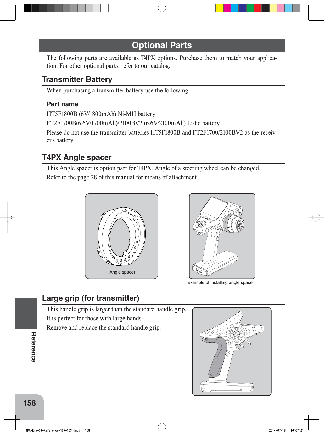 Example of installing angle spacerAngle spacer158ReferenceLarge grip (for transmitter)7KLVKDQGOHJULSLVODUJHUWKDQWKHVWDQGDUGKDQGOHJULS,WLVSHUIHFWIRUWKRVHZLWKODUJHKDQGV5HPRYHDQGUHSODFHWKHVWDQGDUGKDQGOHJULSOptional Parts7KHIROORZLQJSDUWVDUHDYDLODEOHDV73;RSWLRQV3XUFKDVHWKHPWRPDWFK\RXUDSSOLFD-WLRQ)RURWKHURSWLRQDOSDUWVUHIHUWRRXUFDWDORJTransmitter Battery:KHQSXUFKDVLQJDWUDQVPLWWHUEDWWHU\XVHWKHIROORZLQJPart nameHT5F1800B (6V/1800mAh) Ni-MH battery FT2F1700B(6.6V/1700mAh)/2100BV2 (6.6V/2100mAh) Li-Fe battery Please do not use the transmitter batteries HT5F1800B and FT2F1700/2100BV2 as the receiv-er&apos;s battery.T4PX Angle spacer7KLV$QJOHVSDFHULVRSWLRQSDUWIRU73;$QJOHRIDVWHHULQJZKHHOFDQEHFKDQJHG5HIHUWRWKHSDJHRIWKLVPDQXDOIRUPHDQVRIDWWDFKPHQW4PX-Eng-09-Reference-157-163.indd   158 2014/07/18   16:07:21