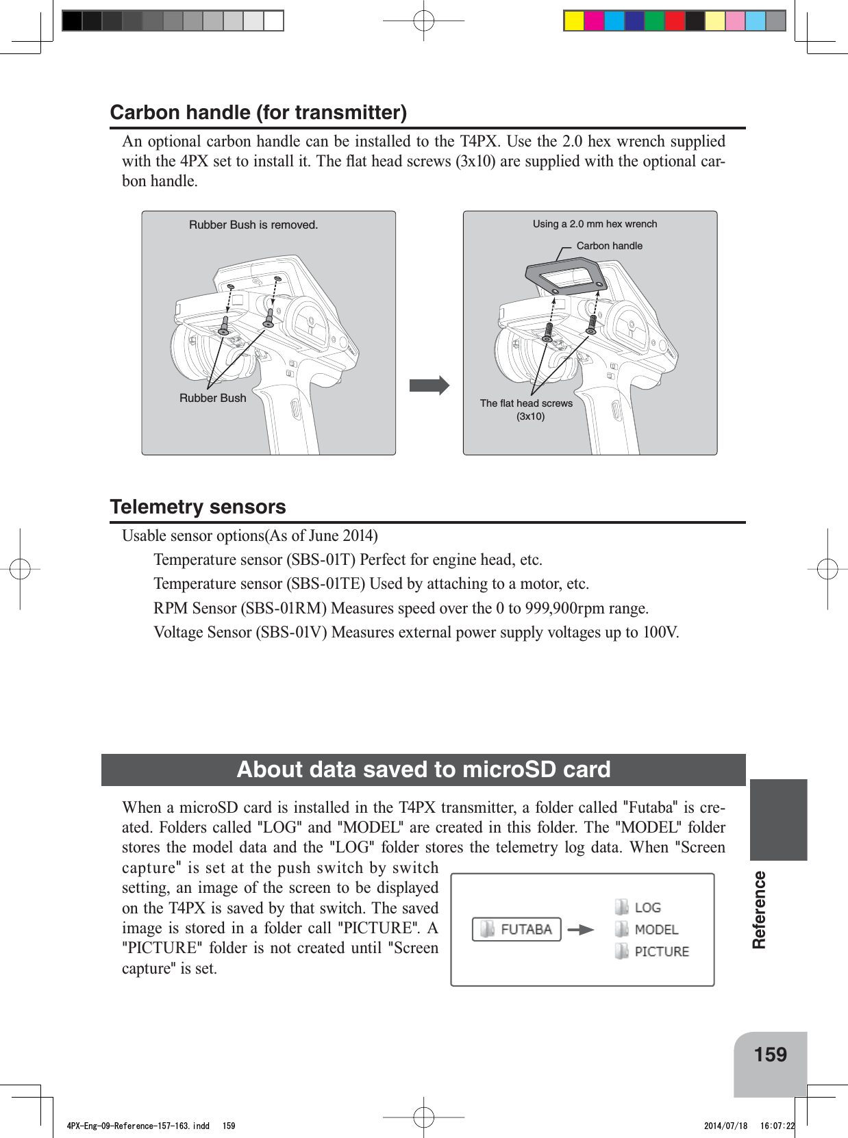 The ﬂat head screws (3x10)Carbon handleRubber BushUsing a 2.0 mm hex wrenchRubber Bush is removed. 159Reference:KHQDPLFUR6&apos;FDUGLVLQVWDOOHGLQWKH73;WUDQVPLWWHUDIROGHUFDOOHG&quot;Futaba&quot; is cre-ated. Folders called &quot;LOG&quot; and &quot;MODEL&quot; are created in this folder. The &quot;MODEL&quot; folder stores the model data and the &quot;LOG&quot; folder stores the telemetry log data. When &quot;Screen FDSWXUH&quot; LV VHW DW WKH SXVK VZLWFK E\ VZLWFKVHWWLQJDQLPDJHRIWKHVFUHHQWR EH GLVSOD\HGRQWKH73;LVVDYHGE\WKDWVZLWFK7KHVDYHGimage is stored in a folder call &quot;PICTURE&quot;. A &quot;PICTURE&quot; folder is not created until &quot;Screen FDSWXUH&quot; is set.Carbon handle (for transmitter)$QRSWLRQDOFDUERQKDQGOHFDQEHLQVWDOOHGWRWKH73;8VHWKHKH[ZUHQFKVXSSOLHGZLWKWKH3;VHWWRLQVWDOOLW7KHÀDWKHDGVFUHZV[DUHVXSSOLHGZLWKWKHRSWLRQDOFDU-bon handle.Telemetry sensors8VDEOHVHQVRURSWLRQV$VRI-XQH 7HPSHUDWXUHVHQVRU6%673HUIHFWIRUHQJLQHKHDGHWF 7HPSHUDWXUHVHQVRU6%67(8VHGE\DWWDFKLQJWRDPRWRUHWF 5306HQVRU6%6500HDVXUHVVSHHGRYHUWKHWRUSPUDQJH 9ROWDJH6HQVRU6%690HDVXUHVH[WHUQDOSRZHUVXSSO\YROWDJHVXSWR9About data saved to microSD card4PX-Eng-09-Reference-157-163.indd   159 2014/07/18   16:07:22