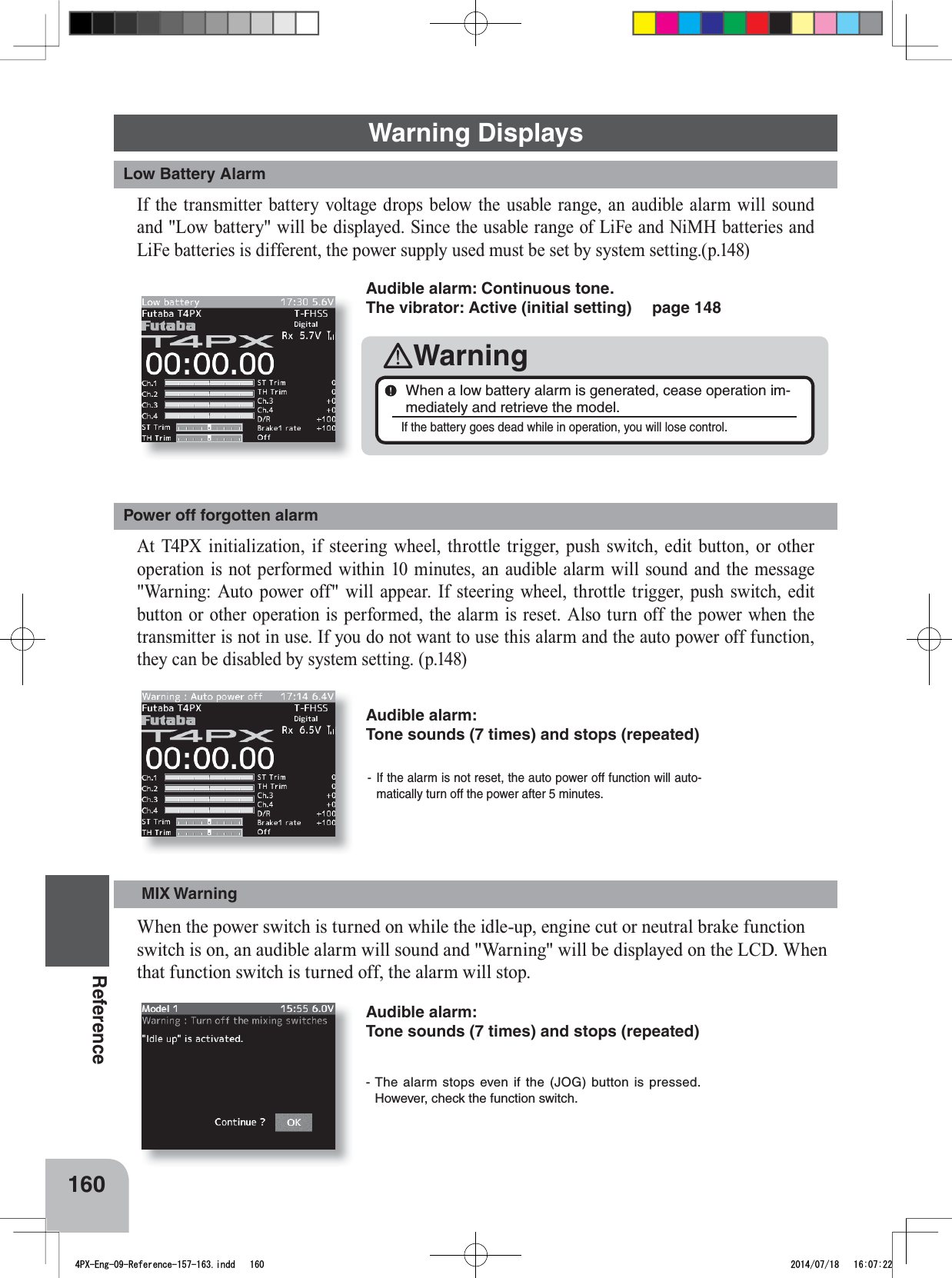 160Reference- If the alarm is not reset, the auto power off function will auto-matically turn off the power after 5 minutes. - The alarm stops even if the (JOG) button is pressed. However, check the function switch. Audible alarm: Tone sounds (7 times) and stops (repeated)Warning DisplaysLow Battery AlarmPower off forgotten alarm,IWKHWUDQVPLWWHUEDWWHU\YROWDJHGURSVEHORZWKHXVDEOHUDQJHDQDXGLEOHDODUPZLOOVRXQGDQG/RZEDWWHU\ZLOOEHGLVSOD\HG6LQFHWKHXVDEOHUDQJHRI/L)HDQG1L0+EDWWHULHVDQG/L)HEDWWHULHVLVGLIIHUHQWWKHSRZHUVXSSO\XVHGPXVWEHVHWE\V\VWHPVHWWLQJS$W 73; LQLWLDOL]DWLRQ LI VWHHULQJ ZKHHO WKURWWOH WULJJHU SXVKVZLWFKHGLWEXWWRQRURWKHURSHUDWLRQLVQRWSHUIRUPHGZLWKLQPLQXWHVDQDXGLEOHDODUPZLOOVRXQGDQGWKHPHVVDJH:DUQLQJ$XWRSRZHURIIZLOODSSHDU,IVWHHULQJZKHHOWKURWWOH WULJJHU SXVK VZLWFK HGLWEXWWRQRURWKHURSHUDWLRQLVSHUIRUPHGWKHDODUPLVUHVHW $OVRWXUQRIIWKHSRZHUZKHQWKHWUDQVPLWWHULVQRWLQXVH,I\RXGRQRWZDQWWRXVHWKLVDODUPDQGWKHDXWRSRZHURIIIXQFWLRQWKH\FDQEHGLVDEOHGE\V\VWHPVHWWLQJSAudible alarm: Continuous tone. The vibrator: Active (initial setting)  page 148WarningWhen a low battery alarm is generated, cease operation im-mediately and retrieve the model. If the battery goes dead while in operation, you will lose control. MIX Warning:KHQWKHSRZHUVZLWFKLVWXUQHGRQZKLOHWKHLGOHXSHQJLQHFXWRUQHXWUDOEUDNHIXQFWLRQVZLWFKLVRQDQDXGLEOHDODUPZLOOVRXQGDQG:DUQLQJZLOOEHGLVSOD\HGRQWKH/&amp;&apos;:KHQWKDWIXQFWLRQVZLWFKLVWXUQHGRIIWKHDODUPZLOOVWRSAudible alarm: Tone sounds (7 times) and stops (repeated) 4PX-Eng-09-Reference-157-163.indd   160 2014/07/18   16:07:22