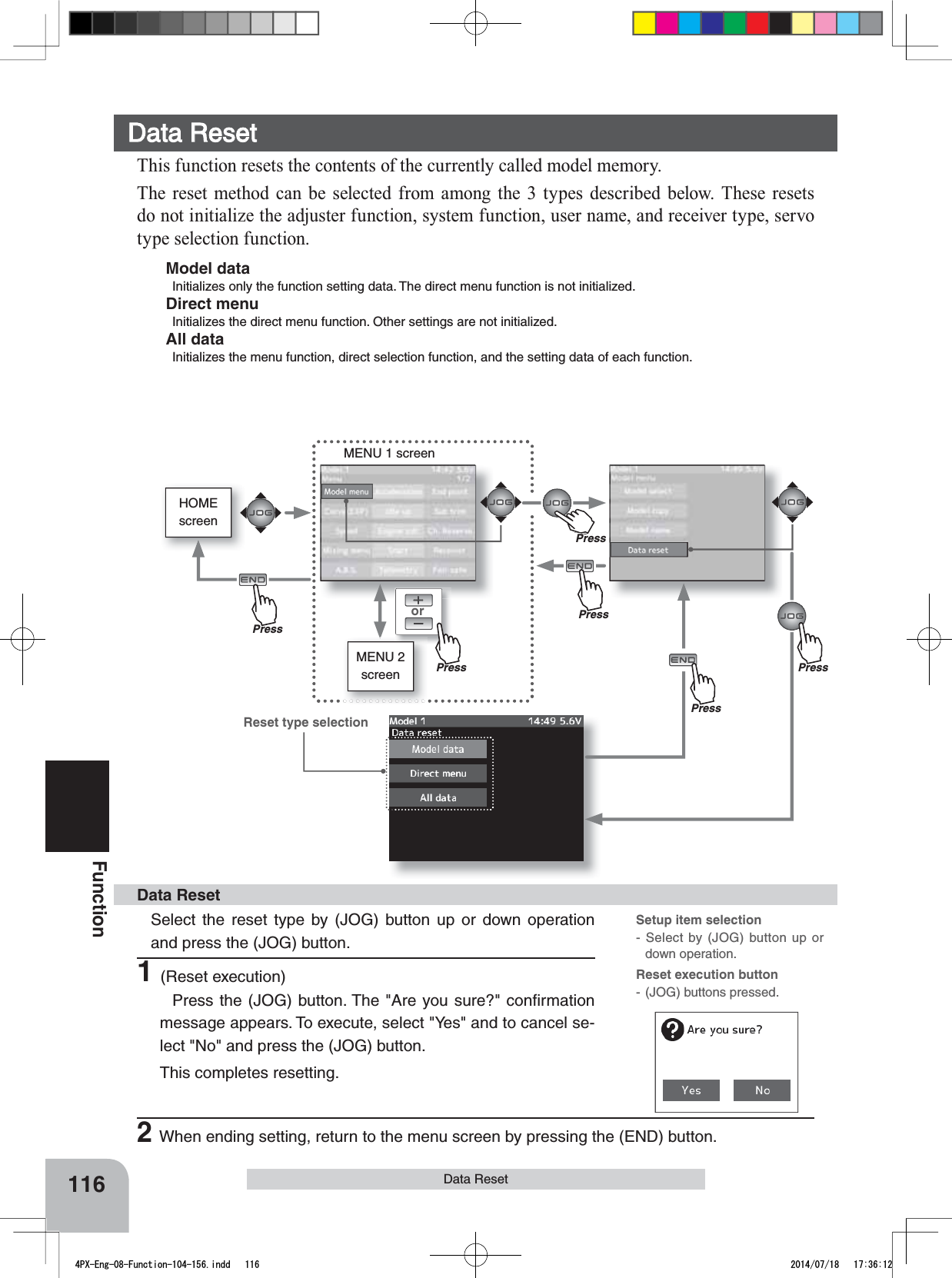 HOMEscreenorMENU 1 screenMENU 2 screen116FunctionData Reset Data Reset Select the reset type by (JOG) button up or down operation and press the (JOG) button.1(Reset execution)Press the (JOG) button. The &quot;Are you sure?&quot; conﬁrmation message appears. To execute, select &quot;Yes&quot; and to cancel se-lect &quot;No&quot; and press the (JOG) button.This completes resetting.Data ResetThis function resets the contents of the currently called model memory.The reset method can be selected from among the 3 types described below. These resets do not initialize the adjuster function, system function, user name, and receiver type, servo type selection function.Model dataInitializes only the function setting data. The direct menu function is not initialized.Direct menuInitializes the direct menu function. Other settings are not initialized.All dataInitializes the menu function, direct selection function, and the setting data of each function.Setup item selection- Select by (JOG) button up or down operation.Reset execution button- (JOG) buttons pressed.Reset type selection2When ending setting, return to the menu screen by pressing the (END) button.PressPressPressPressPressPrePress4PX-Eng-08-Function-104-156.indd   116 2014/07/18   17:36:12