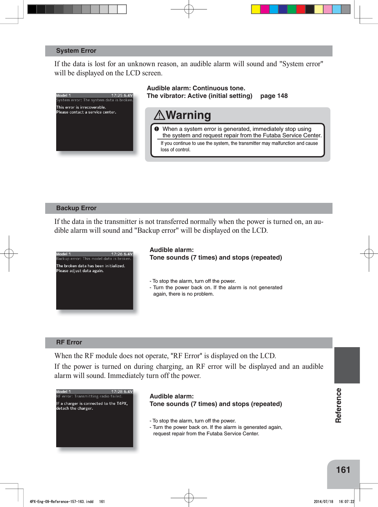 161Reference- To stop the alarm, turn off the power. - Turn the power back on. If the alarm is not generated again, there is no problem. - To stop the alarm, turn off the power. - Turn the power back on. If the alarm is generated again, request repair from the Futaba Service Center.Backup Error RF Error System Error Audible alarm: Tone sounds (7 times) and stops (repeated)Audible alarm: Tone sounds (7 times) and stops (repeated)Audible alarm: Continuous tone. The vibrator: Active (initial setting)  page 148WarningWhen a system error is generated, immediately stop using the system and request repair from the Futaba Service Center.If you continue to use the system, the transmitter may malfunction and cause loss of control.,IWKHGDWDLQWKHWUDQVPLWWHULVQRWWUDQVIHUUHGQRUPDOO\ZKHQWKHSRZHULVWXUQHGRQDQDX-GLEOHDODUPZLOOVRXQGDQG%DFNXSHUURUZLOOEHGLVSOD\HGRQWKH/&amp;&apos;:KHQWKH5)PRGXOHGRHVQRWRSHUDWH&quot;RF Error&quot;LVGLVSOD\HGRQWKH/&amp;&apos;,IWKHSRZHULVWXUQHGRQGXULQJFKDUJLQJDQ5)HUURUZLOOEHGLVSOD\HG DQG DQ DXGLEOHDODUPZLOOVRXQG,PPHGLDWHO\WXUQRIIWKHSRZHUIf the data is lost for an unknown reason, an audible alarm will sound and &quot;System error&quot; ZLOOEHGLVSOD\HGRQWKH/&amp;&apos;VFUHHQ4PX-Eng-09-Reference-157-163.indd   161 2014/07/18   16:07:22