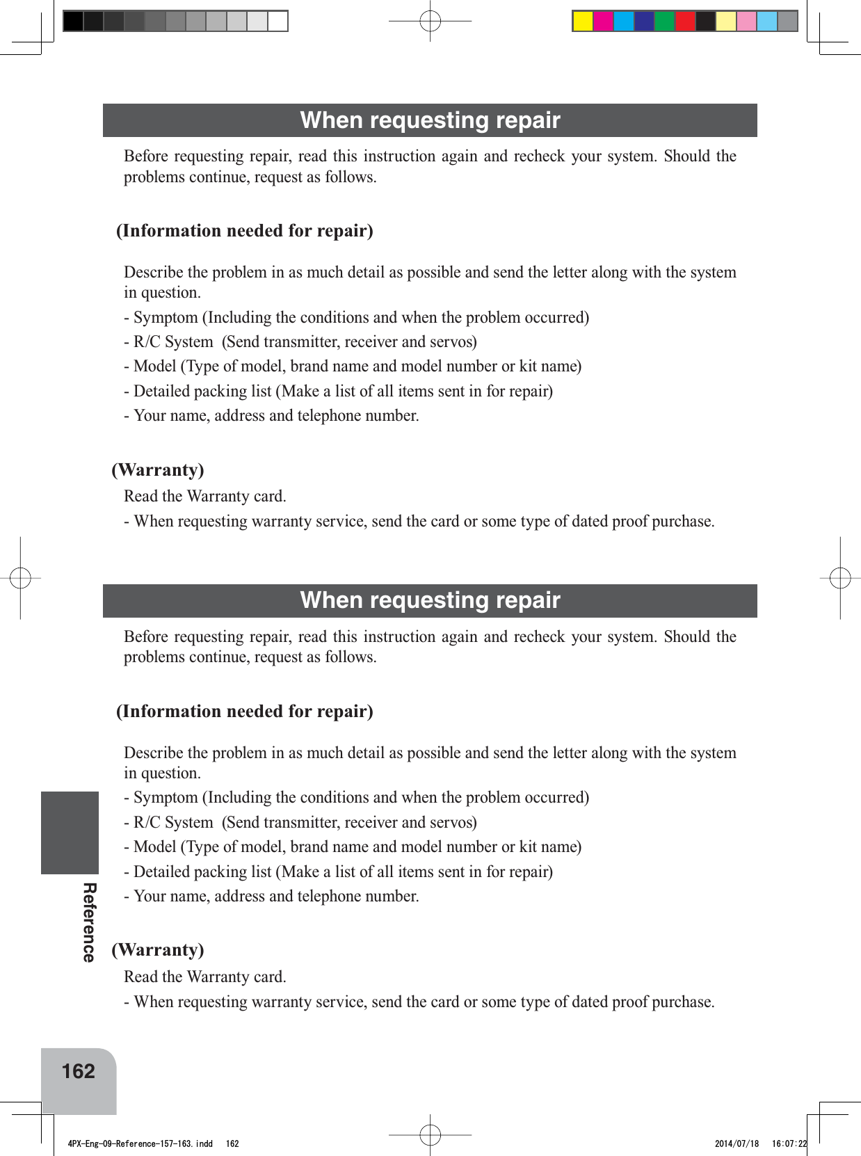 162ReferenceWhen requesting repair%HIRUHUHTXHVWLQJ UHSDLU UHDG WKLVLQVWUXFWLRQDJDLQ DQG UHFKHFN\RXU V\VWHP 6KRXOGWKHSUREOHPVFRQWLQXHUHTXHVWDVIROORZV (Information needed for repair)&apos;HVFULEHWKHSUREOHPLQDVPXFKGHWDLODVSRVVLEOHDQGVHQGWKHOHWWHUDORQJZLWKWKHV\VWHPin question.6\PSWRP,QFOXGLQJWKHFRQGLWLRQVDQGZKHQWKHSUREOHPRFFXUUHG- R/C System  (Send transmitter, receiver and servos)0RGHO7\SHRIPRGHOEUDQGQDPHDQGPRGHOQXPEHURUNLWQDPH&apos;HWDLOHGSDFNLQJOLVW0DNHDOLVWRIDOOLWHPVVHQWLQIRUUHSDLU&lt;RXUQDPHDGGUHVVDQGWHOHSKRQHQXPEHU(Warranty)Read the Warranty card.:KHQUHTXHVWLQJZDUUDQW\VHUYLFHVHQGWKHFDUGRUVRPHW\SHRIGDWHGSURRISXUFKDVHWhen requesting repair%HIRUHUHTXHVWLQJ UHSDLU UHDG WKLVLQVWUXFWLRQDJDLQ DQG UHFKHFN\RXU V\VWHP 6KRXOGWKHSUREOHPVFRQWLQXHUHTXHVWDVIROORZV (Information needed for repair)&apos;HVFULEHWKHSUREOHPLQDVPXFKGHWDLODVSRVVLEOHDQGVHQGWKHOHWWHUDORQJZLWKWKHV\VWHPin question.6\PSWRP,QFOXGLQJWKHFRQGLWLRQVDQGZKHQWKHSUREOHPRFFXUUHG- R/C System  (Send transmitter, receiver and servos)0RGHO7\SHRIPRGHOEUDQGQDPHDQGPRGHOQXPEHURUNLWQDPH&apos;HWDLOHGSDFNLQJOLVW0DNHDOLVWRIDOOLWHPVVHQWLQIRUUHSDLU&lt;RXUQDPHDGGUHVVDQGWHOHSKRQHQXPEHU(Warranty)Read the Warranty card.:KHQUHTXHVWLQJZDUUDQW\VHUYLFHVHQGWKHFDUGRUVRPHW\SHRIGDWHGSURRISXUFKDVH4PX-Eng-09-Reference-157-163.indd   162 2014/07/18   16:07:22
