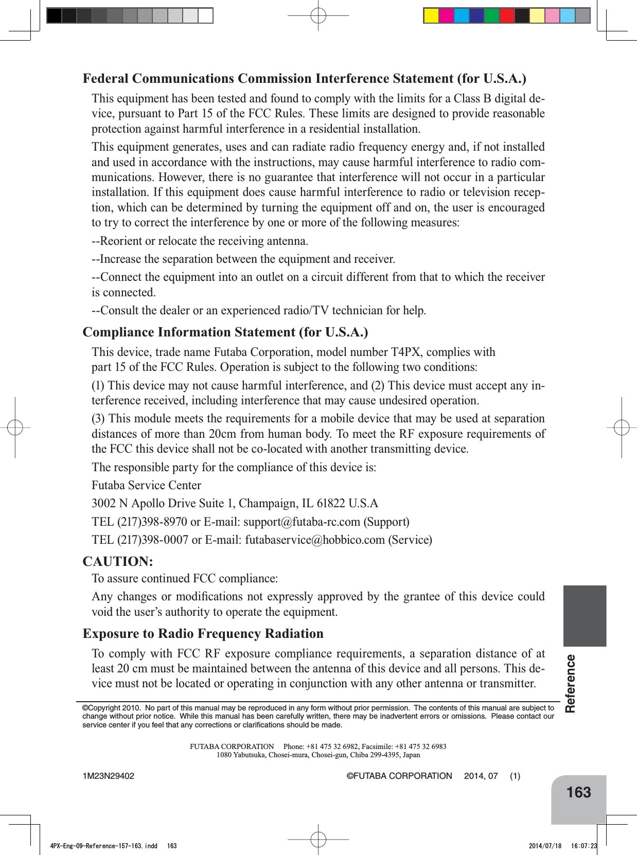 163ReferenceFederal Communications Commission Interference Statement (for U.S.A.)7KLVHTXLSPHQWKDVEHHQWHVWHGDQGIRXQGWRFRPSO\ZLWKWKHOLPLWVIRUD&amp;ODVV%GLJLWDOGH-YLFHSXUVXDQWWR3DUWRIWKH)&amp;&amp;5XOHV7KHVHOLPLWVDUHGHVLJQHGWRSURYLGHUHDVRQDEOHSURWHFWLRQDJDLQVWKDUPIXOLQWHUIHUHQFHLQDUHVLGHQWLDOLQVWDOODWLRQ7KLVHTXLSPHQWJHQHUDWHVXVHVDQGFDQUDGLDWHUDGLRIUHTXHQF\HQHUJ\DQGLIQRWLQVWDOOHGand used in accordance with the instructions, may cause harmful interference to radio com-PXQLFDWLRQV+RZHYHUWKHUHLVQRJXDUDQWHHWKDWLQWHUIHUHQFHZLOOQRWRFFXULQDSDUWLFXODULQVWDOODWLRQ,IWKLVHTXLSPHQWGRHVFDXVHKDUPIXOLQWHUIHUHQFHWRUDGLRRUWHOHYLVLRQUHFHS-WLRQZKLFKFDQEHGHWHUPLQHGE\WXUQLQJWKHHTXLSPHQWRIIDQGRQWKHXVHULVHQFRXUDJHGto try to correct the interference by one or more of the following measures:--Reorient or relocate the receiving antenna.,QFUHDVHWKHVHSDUDWLRQEHWZHHQWKHHTXLSPHQWDQGUHFHLYHU&amp;RQQHFWWKHHTXLSPHQWLQWRDQRXWOHWRQDFLUFXLWGLIIHUHQWIURPWKDWWRZKLFKWKHUHFHLYHUis connected.&amp;RQVXOWWKHGHDOHURUDQH[SHULHQFHGUDGLR79WHFKQLFLDQIRUKHOSCompliance Information Statement (for U.S.A.)7KLVGHYLFHWUDGHQDPH)XWDED&amp;RUSRUDWLRQPRGHOQXPEHUT4PXFRPSOLHVZLWKSDUWRIWKH)&amp;&amp;5XOHV2SHUDWLRQLVVXEMHFWWRWKHIROORZLQJWZRFRQGLWLRQV7KLVGHYLFHPD\QRWFDXVHKDUPIXOLQWHUIHUHQFHDQG7KLVGHYLFHPXVWDFFHSWDQ\LQ-WHUIHUHQFHUHFHLYHGLQFOXGLQJLQWHUIHUHQFHWKDWPD\FDXVHXQGHVLUHGRSHUDWLRQ7KLVPRGXOHPHHWVWKHUHTXLUHPHQWVIRUDPRELOHGHYLFHWKDWPD\EHXVHGDWVHSDUDWLRQGLVWDQFHVRIPRUHWKDQFPIURPKXPDQERG\7RPHHWWKH5)H[SRVXUHUHTXLUHPHQWVRIthe FCC this device shall not be co-located with another transmitting device.  7KHUHVSRQVLEOHSDUW\IRUWKHFRPSOLDQFHRIWKLVGHYLFHLVFutaba Service Center1$SROOR&apos;ULYH6XLWH&amp;KDPSDLJQ,/86$7(/RU(PDLOVXSSRUW#IXWDEDUFFRP6XSSRUW7(/RU(PDLOIXWDEDVHUYLFH#KREELFRFRP6HUYLFHCAUTION:7RDVVXUHFRQWLQXHG)&amp;&amp;FRPSOLDQFH$Q\ FKDQJHV RU PRGL¿FDWLRQV QRW H[SUHVVO\ DSSURYHG E\ WKH JUDQWHH RI WKLV GHYLFH FRXOGYRLGWKHXVHU¶VDXWKRULW\WRRSHUDWHWKHHTXLSPHQWExposure to Radio Frequency Radiation7R FRPSO\ ZLWK )&amp;&amp; 5) H[SRVXUH FRPSOLDQFH UHTXLUHPHQWV D VHSDUDWLRQ GLVWDQFH RI DWOHDVWFPPXVWEHPDLQWDLQHGEHWZHHQWKHDQWHQQDRIWKLVGHYLFHDQGDOOSHUVRQV7KLVGH-YLFHPXVWQRWEHORFDWHGRURSHUDWLQJLQFRQMXQFWLRQZLWKDQ\RWKHUDQWHQQDRUWUDQVPLWWHU©Copyright 2010.  No part of this manual may be reproduced in any form without prior permission.  The contents of this manual are subject to change without prior notice.  While this manual has been carefully written, there may be inadvertent errors or omissions.  Please contact our service center if you feel that any corrections or clariﬁcations should be made.FUTABA CORPORATION     Phone: +81 475 32 6982, Facsimile: +81 475 32 6983&lt;DEXWVXND&amp;KRVHLPXUD&amp;KRVHLJXQ&amp;KLED-DSDQ1M23N29402 ©FUTABA CORPORATION     2014, 07     (1)4PX-Eng-09-Reference-157-163.indd   163 2014/07/18   16:07:23