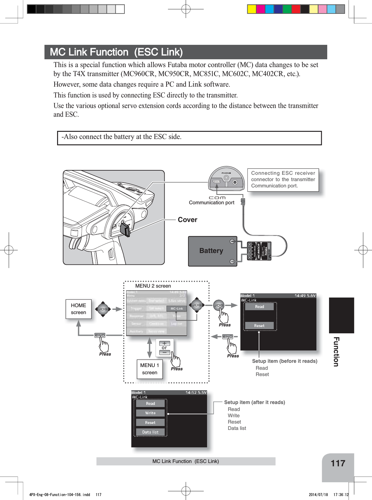 117FunctionHOMEscreenMC Link Function  (ESC Link)orMENU 2 screenMENU 1 screenCommunication portCoverBatteryConnecting ESC receiver connector to the transmitter Communication port. Setup item (before it reads)ReadResetSetup item (after it reads)ReadWriteResetData list-Also connect the battery at the ESC side.MC Link Function  (ESC Link)This is a special function which allows Futaba motor controller (MC) data changes to be set by the T4X transmitter (MC960CR, MC950CR, MC851C, MC602C, MC402CR, etc.). However, some data changes require a PC and Link software.This function is used by connecting ESC directly to the transmitter. 8VHWKHYDULRXVRSWLRQDOVHUYRH[WHQVLRQFRUGVDFFRUGLQJWRWKHGLVWDQFHEHWZHHQWKHWUDQVPLWWHUand ESC.PressPressPressPress4PX-Eng-08-Function-104-156.indd   117 2014/07/18   17:36:12