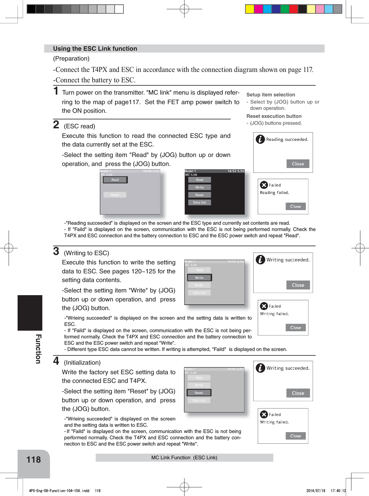 118FunctionMC Link Function  (ESC Link)(Preparation)-Connect the T4PX and ESC in accordance with the connection diagram shown on page 117.-Connect the battery to ESC.1Turn power on the transmitter. &quot;MC link&quot; menu is displayed refer-ring to the map of page117.  Set the FET amp power switch to the ON position.Using the ESC Link function2 (ESC read)Execute this function to read the connected ESC type and the data currently set at the ESC. -Select the setting item &quot;Read&quot; by (JOG) button up or down operation, and  press the (JOG) button.-&quot;Reading succeeded&quot; is displayed on the screen and the ESC type and currently set contents are read.- If &quot;Faild&quot; is displayed on the screen, communication with the ESC is not being performed normally. Check the T4PX and ESC connection and the battery connection to ESC and the ESC power switch and repeat &quot;Read&quot;.3 (Writing to ESC)Execute this function to write the setting data to ESC. See pages 120~125 for the setting data contents.-Select the setting item &quot;Write&quot; by (JOG) button up or down operation, and  press the (JOG) button.-&quot;Wrieing succeeded&quot; is displayed on the screen and the setting data is written to ESC.- If &quot;Faild&quot; is displayed on the screen, communication with the ESC is not being per-formed normally. Check the T4PX and ESC connection and the battery connection to ESC and the ESC power switch and repeat &quot;Write&quot;. - Different type ESC data cannot be written. If writing is attempted, &quot;Faild&quot;  is displayed on the screen.4 (Initialization)Write the factory set ESC setting data to the connected ESC and T4PX.-Select the setting item &quot;Reset&quot; by (JOG) button up or down operation, and  press the (JOG) button.-&quot;Wrieing succeeded&quot; is displayed on the screen and the setting data is written to ESC.-If &quot;Faild&quot; is displayed on the screen, communication with the ESC is not being performed normally. Check the T4PX and ESC connection and the battery con-nection to ESC and the ESC power switch and repeat &quot;Write&quot;.Setup item selection- Select by (JOG) button up or down operation.Reset execution button- (JOG) buttons pressed.4PX-Eng-08-Function-104-156.indd   118 2014/07/18   17:40:12