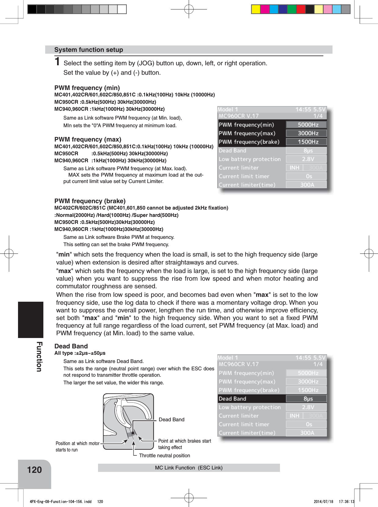 &quot;min&quot; which sets the frequency when the load is small, is set to the high frequency side (large value) when extension is desired after straightaways and curves.&quot;max&quot; which sets the frequency when the load is large, is set to the high frequency side (large value) when you want to suppress the rise from low speed and when motor heating and commutator roughness are sensed.When the rise from low speed is poor, and becomes bad even when &quot;max&quot; is set to the low frequency side, use the log data to check if there was a momentary voltage drop. When you want to suppress the overall power, lengthen the run time, and otherwise improve efﬁciency, set both &quot;max&quot; and &quot;min&quot; to the high frequency side. When you want to set a ﬁxed PWM frequency at full range regardless of the load current, set PWM frequency (at Max. load) and PWM frequency (at Min. load) to the same value.Throttle neutral positionDead BandPoint at which brakes start taking effectPosition at which motor starts to run120FunctionMC Link Function  (ESC Link)PWM frequency (min)MC401,402CR/601,602C/850,851C :0.1kHz(100Hz) 10kHz (10000Hz)MC950CR :0.5kHz(500Hz) 30kHz(30000Hz)MC940,960CR :1kHz(1000Hz) 30kHz(30000Hz) Same as Link software PWM frequency (at Min. load),MIn sets the &quot;0&quot;A PWM frequency at minimum load.PWM frequency (max)MC401,402CR/601,602C/850,851C:0.1kHz(100Hz) 10kHz (10000Hz)MC950CR :0.5kHz(500Hz) 30kHz(30000Hz)MC940,960CR :1kHz(1000Hz) 30kHz(30000Hz) Same as Link software PWM frequency (at Max. load).MAX sets the PWM frequency at maximum load at the out-put current limit value set by Current Limiter.PWM frequency (brake)MC402CR/602C/851C (MC401,601,850 cannot be adjusted 2kHz ﬁxation):Normal(2000Hz) /Hard(1000Hz) /Super hard(500Hz) MC950CR :0.5kHz(500Hz)30kHz(30000Hz)MC940,960CR :1kHz(1000Hz)30kHz(30000Hz) Same as Link software Brake PWM at frequency.This setting can set the brake PWM frequency.Dead BandAll type :±2μs~±50μsSame as Link software Dead Band.This sets the range (neutral point range) over which the ESC does not respond to transmitter throttle operation.The larger the set value, the wider this range.System function setup1Select the setting item by (JOG) button up, down, left, or right operation.Set the value by (+) and (-) button. 4PX-Eng-08-Function-104-156.indd   120 2014/07/18   17:36:13