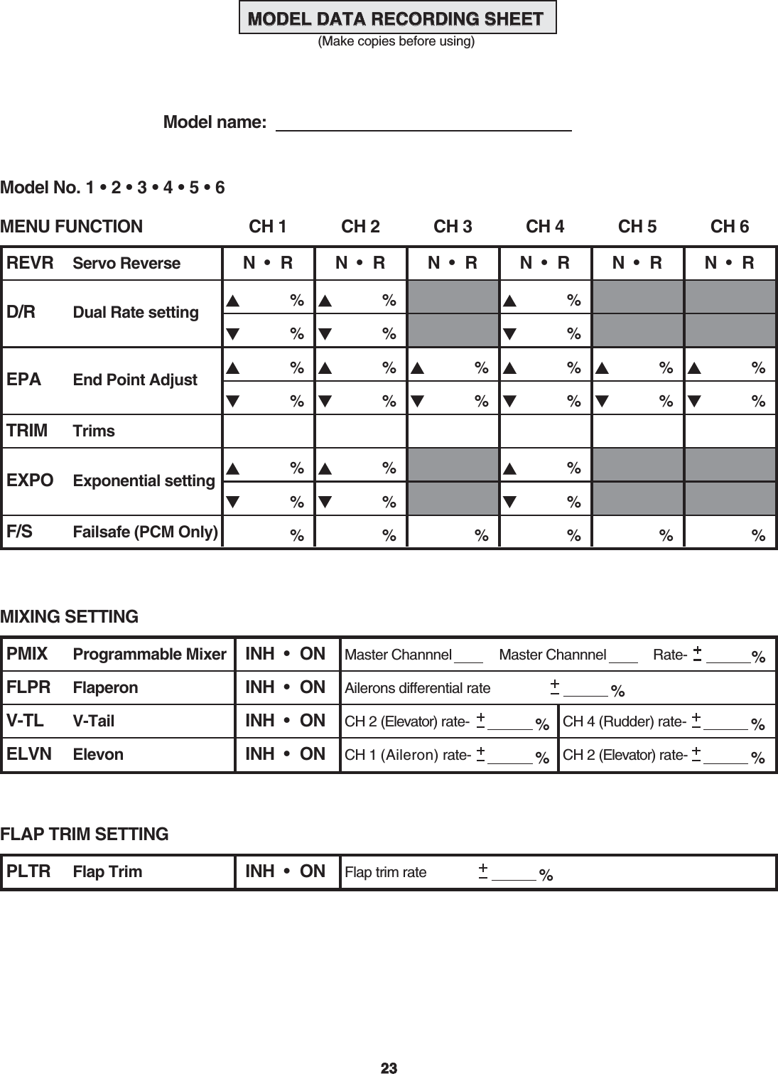 2323MODEL DATA RECORDING SHEET MODEL DATA RECORDING SHEET  (Make copies before using)  Model name: MENU FUNCTIONREVR Servo ReverseD/R Dual Rate settingEPA End Point AdjustTRIM TrimsEXPO Exponential settingF/S Failsafe (PCM Only)CH 1 CH 2 CH 3 CH 4 CH 5 CH 6N  •  RModel No. 1 • 2 • 3 • 4 • 5 • 6%% % %N  •  R%N  •  RN  •  R%%% % %% %N  •  RN  •  R%%%%%%%%%%%%%%%%%%MIXING SETTINGPMIX Programmable MixerFlaperonV-TailElevonINH  •  ONFLPR INH  •  ONV-TL INH  •  ONELVN INH  •  ONMaster ChannnelAilerons differential rate %Master Channnel Rate- %CH 2 (Elevator) rate- %CH 4 (Rudder) rate- %CH 1 (Aileron) rate- %CH 2 (Elevator) rate- %FLAP TRIM SETTINGPLTR Flap Trim INH  •  ON Flap trim rate %