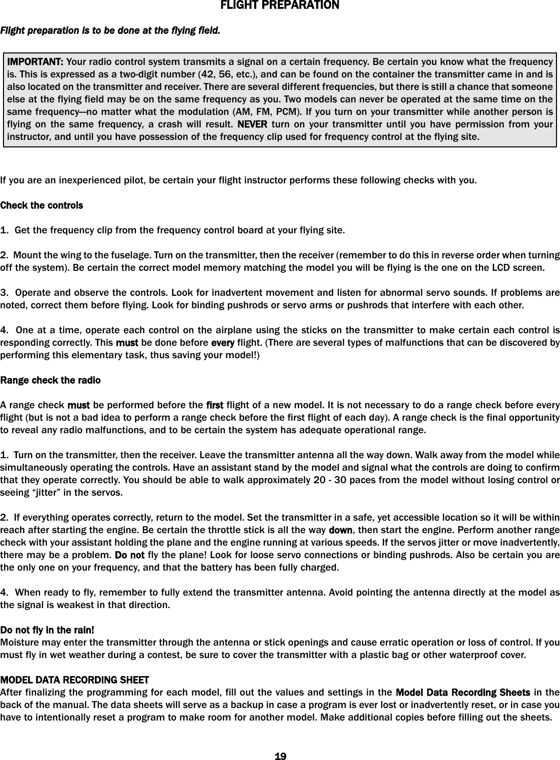 FLIGHT PPREPARATIONFlight  preparation  is  to  be  done  at  the  flying  field.If you are an inexperienced pilot, be certain your flight instructor performs these following checks with you. Check tthe ccontrols1.  Get the frequency clip from the frequency control board at your flying site.2.  Mount the wing to the fuselage. Turn on the transmitter, then the receiver (remember to do this in reverse order when turningoff the system). Be certain the correct model memory matching the model you will be flying is the one on the LCD screen.3.  Operate and observe the controls. Look for inadvertent movement and listen for abnormal servo sounds. If problems arenoted, correct them before flying. Look for binding pushrods or servo arms or pushrods that interfere with each other.   4.  One at a time, operate each control on the airplane using the sticks on the transmitter to make certain each control isresponding correctly. This must be done before every flight. (There are several types of malfunctions that can be discovered byperforming this elementary task, thus saving your model!)Range ccheck tthe rradioA range check must be performed before the first flight of a new model. It is not necessary to do a range check before everyflight (but is not a bad idea to perform a range check before the first flight of each day). A range check is the final opportunityto reveal any radio malfunctions, and to be certain the system has adequate operational range.1.  Turn on the transmitter, then the receiver. Leave the transmitter antenna all the way down. Walk away from the model whilesimultaneously operating the controls. Have an assistant stand by the model and signal what the controls are doing to confirmthat they operate correctly. You should be able to walk approximately 20 - 30 paces from the model without losing control orseeing “jitter” in the servos.2.  If everything operates correctly, return to the model. Set the transmitter in a safe, yet accessible location so it will be withinreach after starting the engine. Be certain the throttle stick is all the way down, then start the engine. Perform another rangecheck with your assistant holding the plane and the engine running at various speeds. If the servos jitter or move inadvertently,there may be a problem. Do nnot fly the plane! Look for loose servo connections or binding pushrods. Also be certain you arethe only one on your frequency, and that the battery has been fully charged.4.  When ready to fly, remember to fully extend the transmitter antenna. Avoid pointing the antenna directly at the model asthe signal is weakest in that direction.Do nnot ffly iin tthe rrain!Moisture may enter the transmitter through the antenna or stick openings and cause erratic operation or loss of control. If youmust fly in wet weather during a contest, be sure to cover the transmitter with a plastic bag or other waterproof cover.MODEL DDATA RRECORDING SSHEETAfter finalizing the programming for each model, fill out the values and settings in the Model DData RRecording SSheets in theback of the manual. The data sheets will serve as a backup in case a program is ever lost or inadvertently reset, or in case youhave to intentionally reset a program to make room for another model. Make additional copies before filling out the sheets.IMPORTANT: Your radio control system transmits a signal on a certain frequency. Be certain you know what the frequencyis. This is expressed as a two-digit number (42, 56, etc.), and can be found on the container the transmitter came in and isalso located on the transmitter and receiver. There are several different frequencies, but there is still a chance that someoneelse at the flying field may be on the same frequency as you. Two models can never be operated at the same time on thesame frequency—no matter what the modulation (AM, FM, PCM). If you turn on your transmitter while another person isflying on the same frequency, a crash will result. NEVER turn on your transmitter until you have permission from yourinstructor, and until you have possession of the frequency clip used for frequency control at the flying site.19